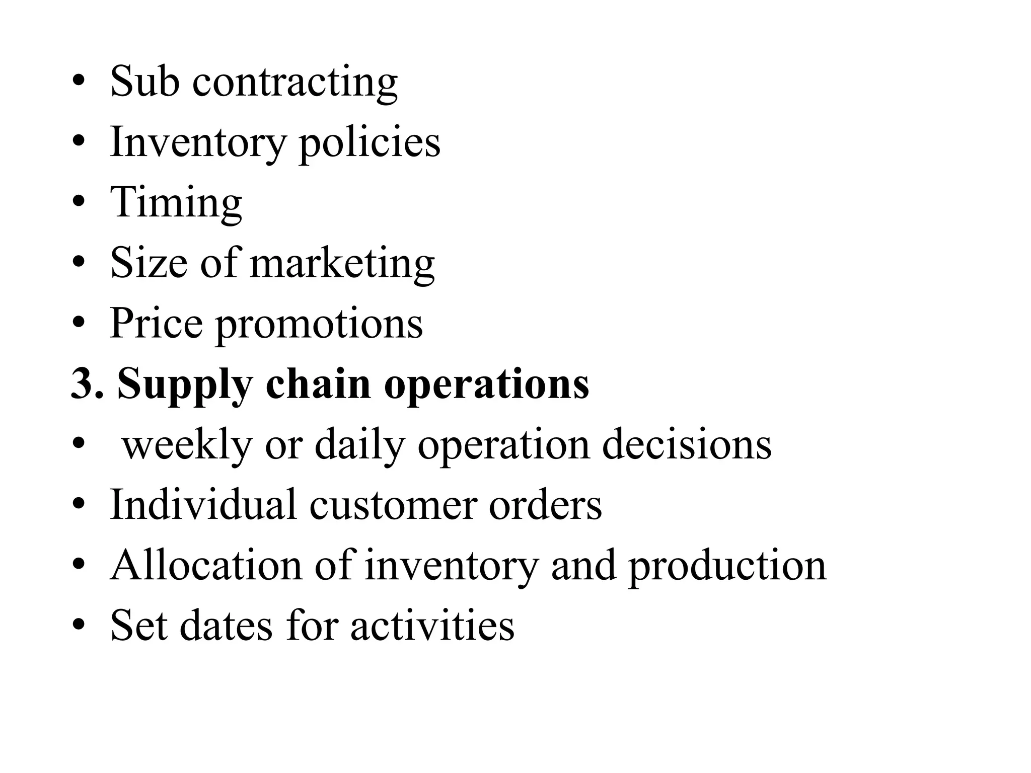 • Sub contracting
• Inventory policies
• Timing
• Size of marketing
• Price promotions
3. Supply chain operations
• weekly or daily operation decisions
• Individual customer orders
• Allocation of inventory and production
• Set dates for activities
 