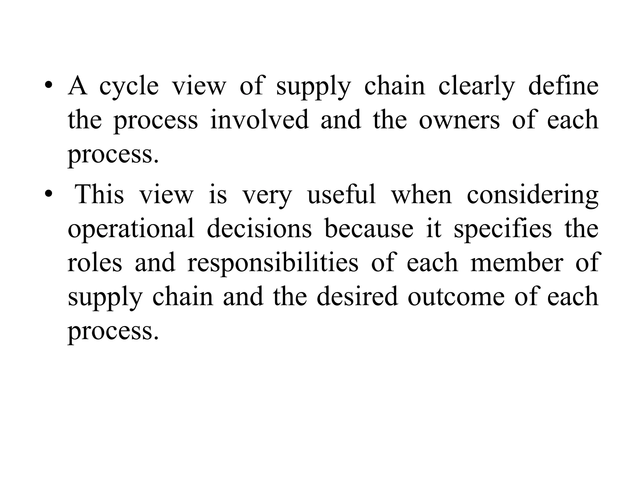 • A cycle view of supply chain clearly define
the process involved and the owners of each
process.
• This view is very useful when considering
operational decisions because it specifies the
roles and responsibilities of each member of
supply chain and the desired outcome of each
process.
 