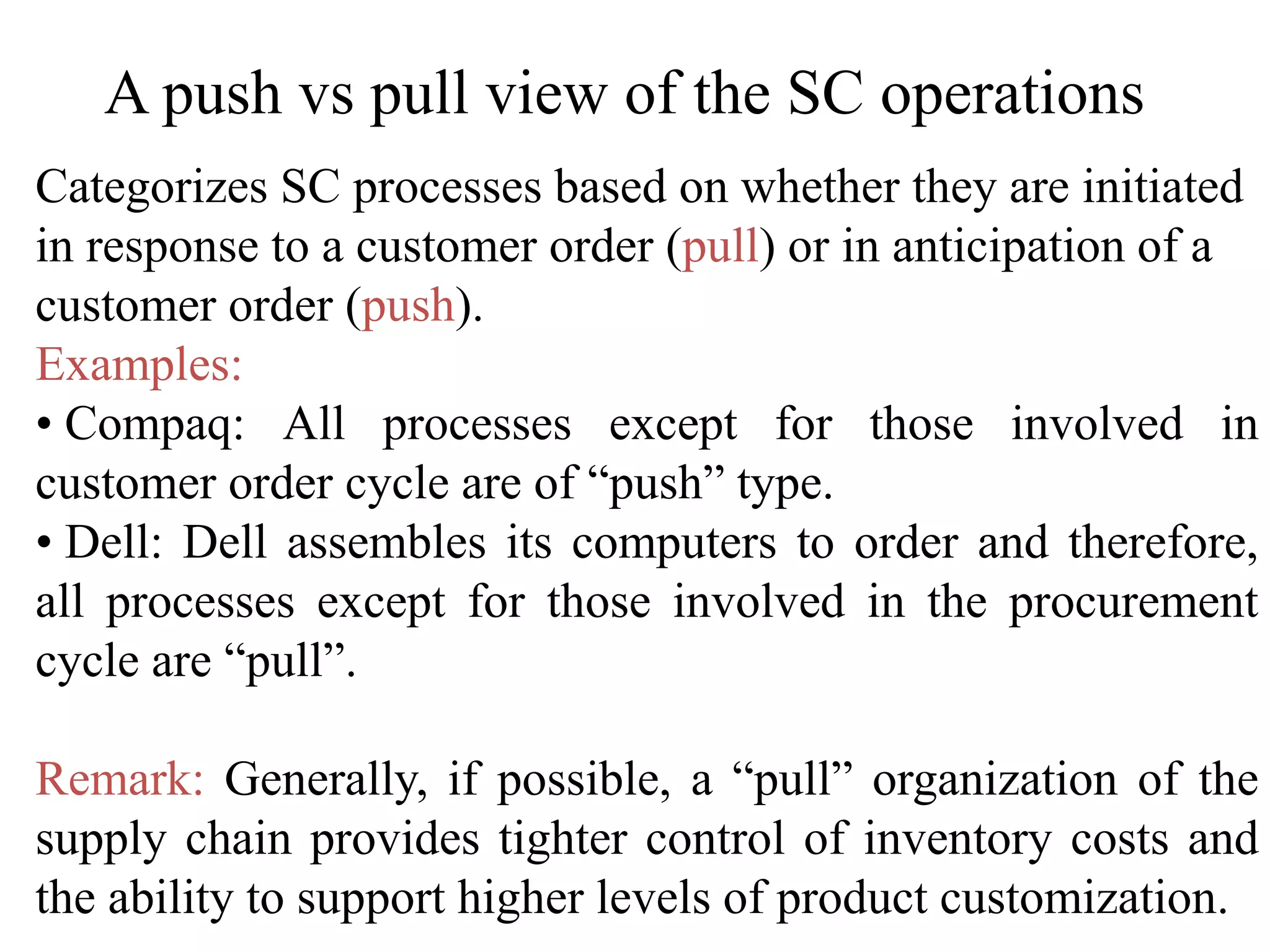 A push vs pull view of the SC operations
Categorizes SC processes based on whether they are initiated
in response to a customer order (pull) or in anticipation of a
customer order (push).
Examples:
• Compaq: All processes except for those involved in
customer order cycle are of “push” type.
• Dell: Dell assembles its computers to order and therefore,
all processes except for those involved in the procurement
cycle are “pull”.
Remark: Generally, if possible, a “pull” organization of the
supply chain provides tighter control of inventory costs and
the ability to support higher levels of product customization.
 
