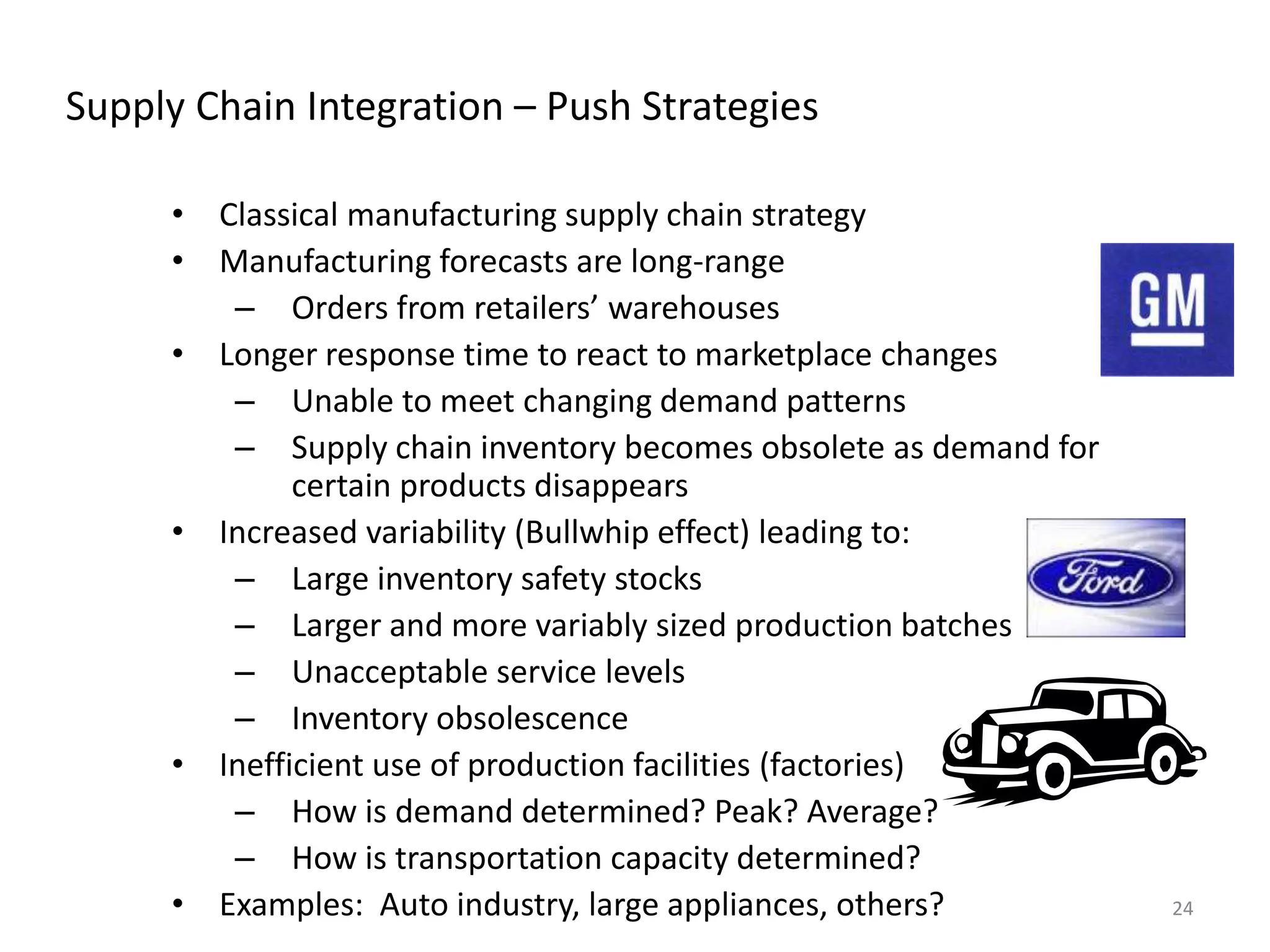 24
Supply Chain Integration – Push Strategies
• Classical manufacturing supply chain strategy
• Manufacturing forecasts are long-range
– Orders from retailers’ warehouses
• Longer response time to react to marketplace changes
– Unable to meet changing demand patterns
– Supply chain inventory becomes obsolete as demand for
certain products disappears
• Increased variability (Bullwhip effect) leading to:
– Large inventory safety stocks
– Larger and more variably sized production batches
– Unacceptable service levels
– Inventory obsolescence
• Inefficient use of production facilities (factories)
– How is demand determined? Peak? Average?
– How is transportation capacity determined?
• Examples: Auto industry, large appliances, others?
 