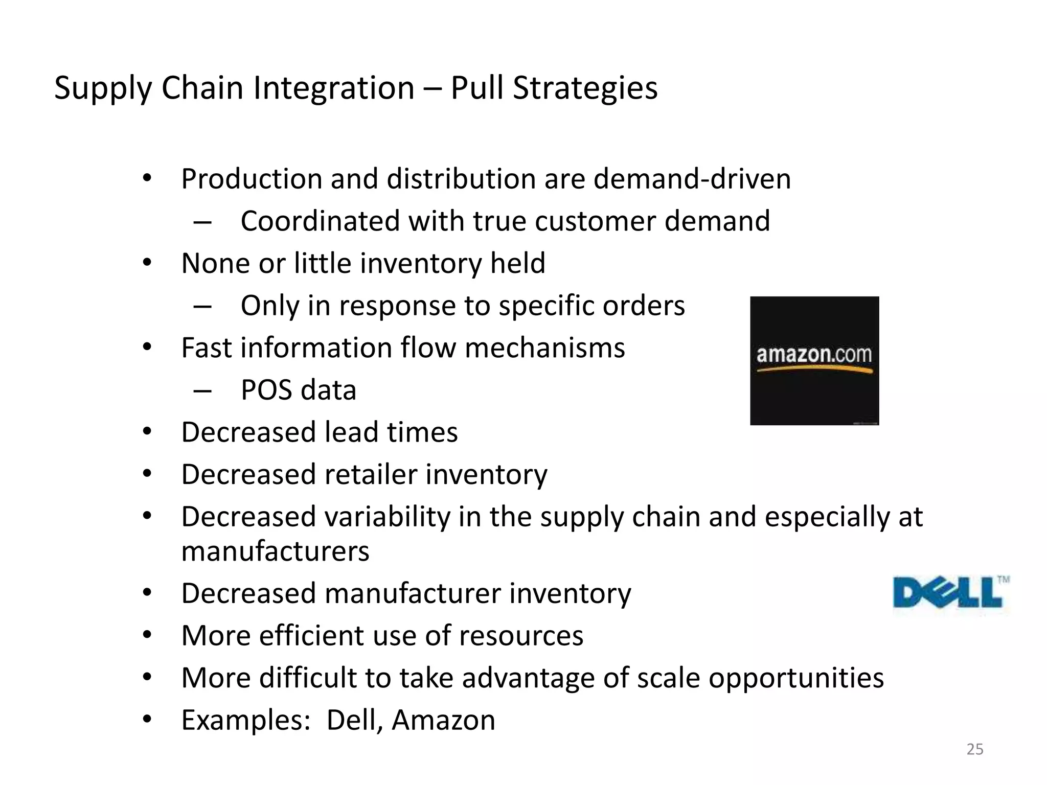 25
Supply Chain Integration – Pull Strategies
• Production and distribution are demand-driven
– Coordinated with true customer demand
• None or little inventory held
– Only in response to specific orders
• Fast information flow mechanisms
– POS data
• Decreased lead times
• Decreased retailer inventory
• Decreased variability in the supply chain and especially at
manufacturers
• Decreased manufacturer inventory
• More efficient use of resources
• More difficult to take advantage of scale opportunities
• Examples: Dell, Amazon
 