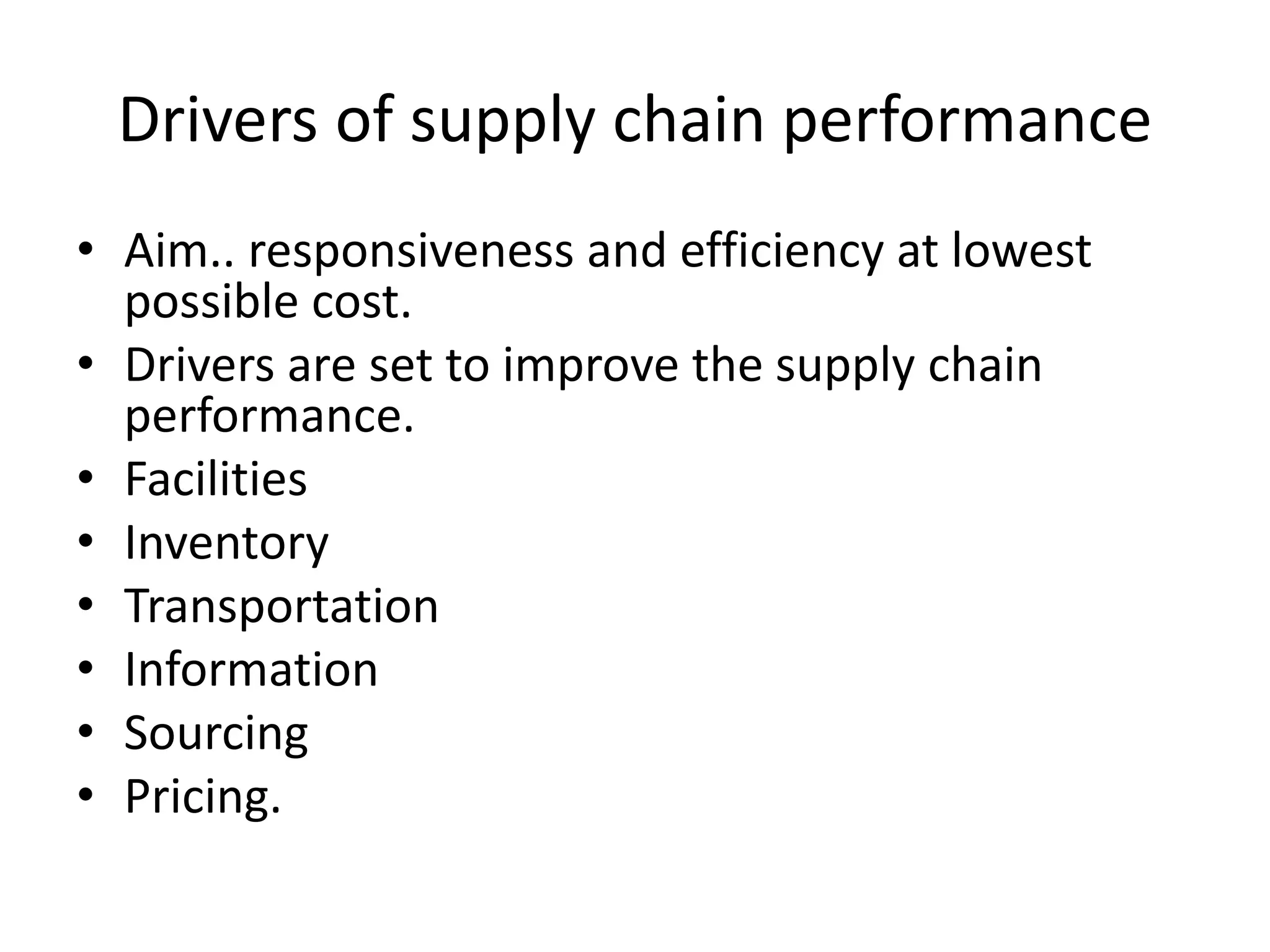 Drivers of supply chain performance
• Aim.. responsiveness and efficiency at lowest
possible cost.
• Drivers are set to improve the supply chain
performance.
• Facilities
• Inventory
• Transportation
• Information
• Sourcing
• Pricing.
 