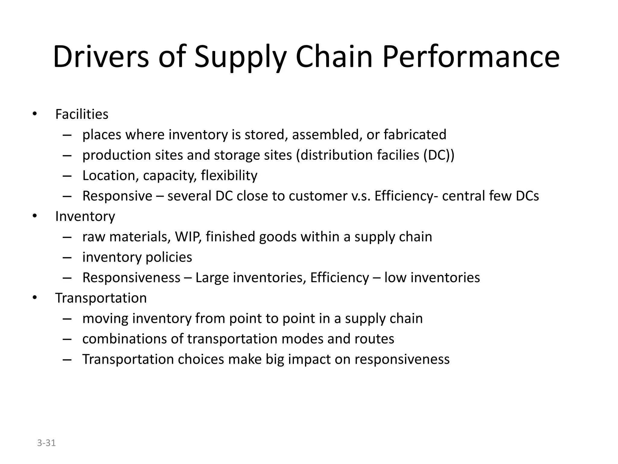 3-31
Drivers of Supply Chain Performance
• Facilities
– places where inventory is stored, assembled, or fabricated
– production sites and storage sites (distribution facilies (DC))
– Location, capacity, flexibility
– Responsive – several DC close to customer v.s. Efficiency- central few DCs
• Inventory
– raw materials, WIP, finished goods within a supply chain
– inventory policies
– Responsiveness – Large inventories, Efficiency – low inventories
• Transportation
– moving inventory from point to point in a supply chain
– combinations of transportation modes and routes
– Transportation choices make big impact on responsiveness
 