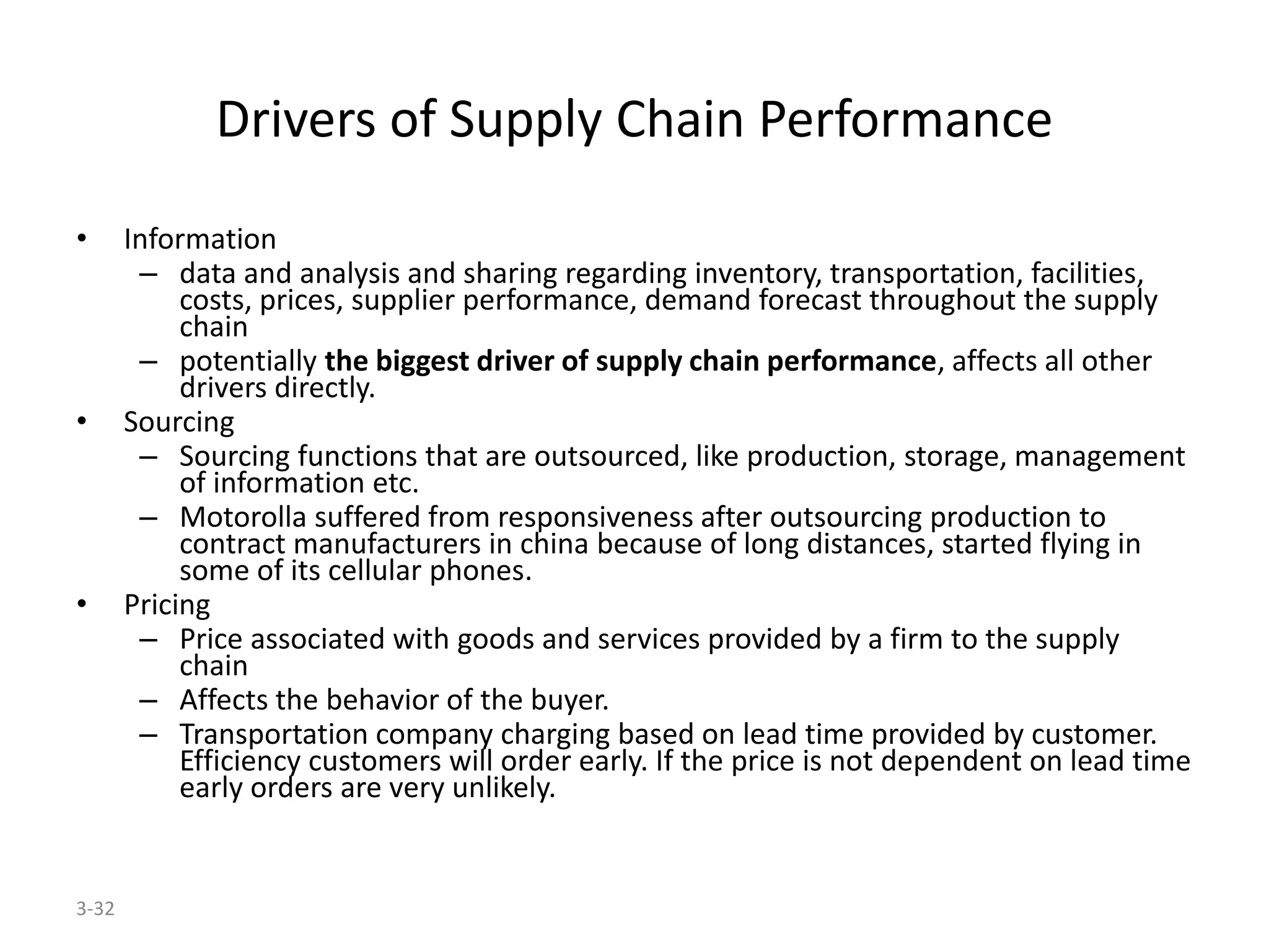 3-32
Drivers of Supply Chain Performance
• Information
– data and analysis and sharing regarding inventory, transportation, facilities,
costs, prices, supplier performance, demand forecast throughout the supply
chain
– potentially the biggest driver of supply chain performance, affects all other
drivers directly.
• Sourcing
– Sourcing functions that are outsourced, like production, storage, management
of information etc.
– Motorolla suffered from responsiveness after outsourcing production to
contract manufacturers in china because of long distances, started flying in
some of its cellular phones.
• Pricing
– Price associated with goods and services provided by a firm to the supply
chain
– Affects the behavior of the buyer.
– Transportation company charging based on lead time provided by customer.
Efficiency customers will order early. If the price is not dependent on lead time
early orders are very unlikely.
 