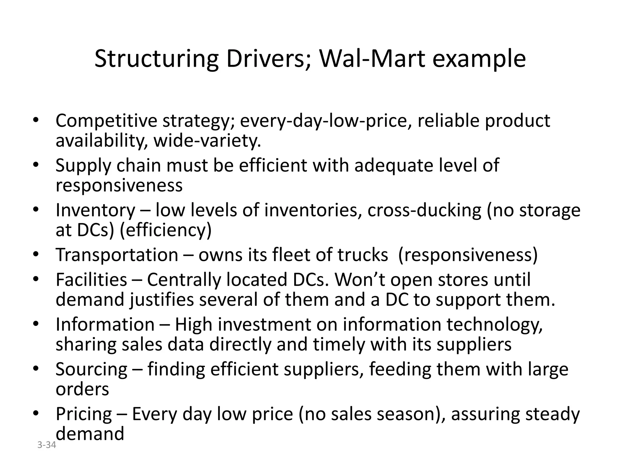 3-34
Structuring Drivers; Wal-Mart example
• Competitive strategy; every-day-low-price, reliable product
availability, wide-variety.
• Supply chain must be efficient with adequate level of
responsiveness
• Inventory – low levels of inventories, cross-ducking (no storage
at DCs) (efficiency)
• Transportation – owns its fleet of trucks (responsiveness)
• Facilities – Centrally located DCs. Won’t open stores until
demand justifies several of them and a DC to support them.
• Information – High investment on information technology,
sharing sales data directly and timely with its suppliers
• Sourcing – finding efficient suppliers, feeding them with large
orders
• Pricing – Every day low price (no sales season), assuring steady
demand
 