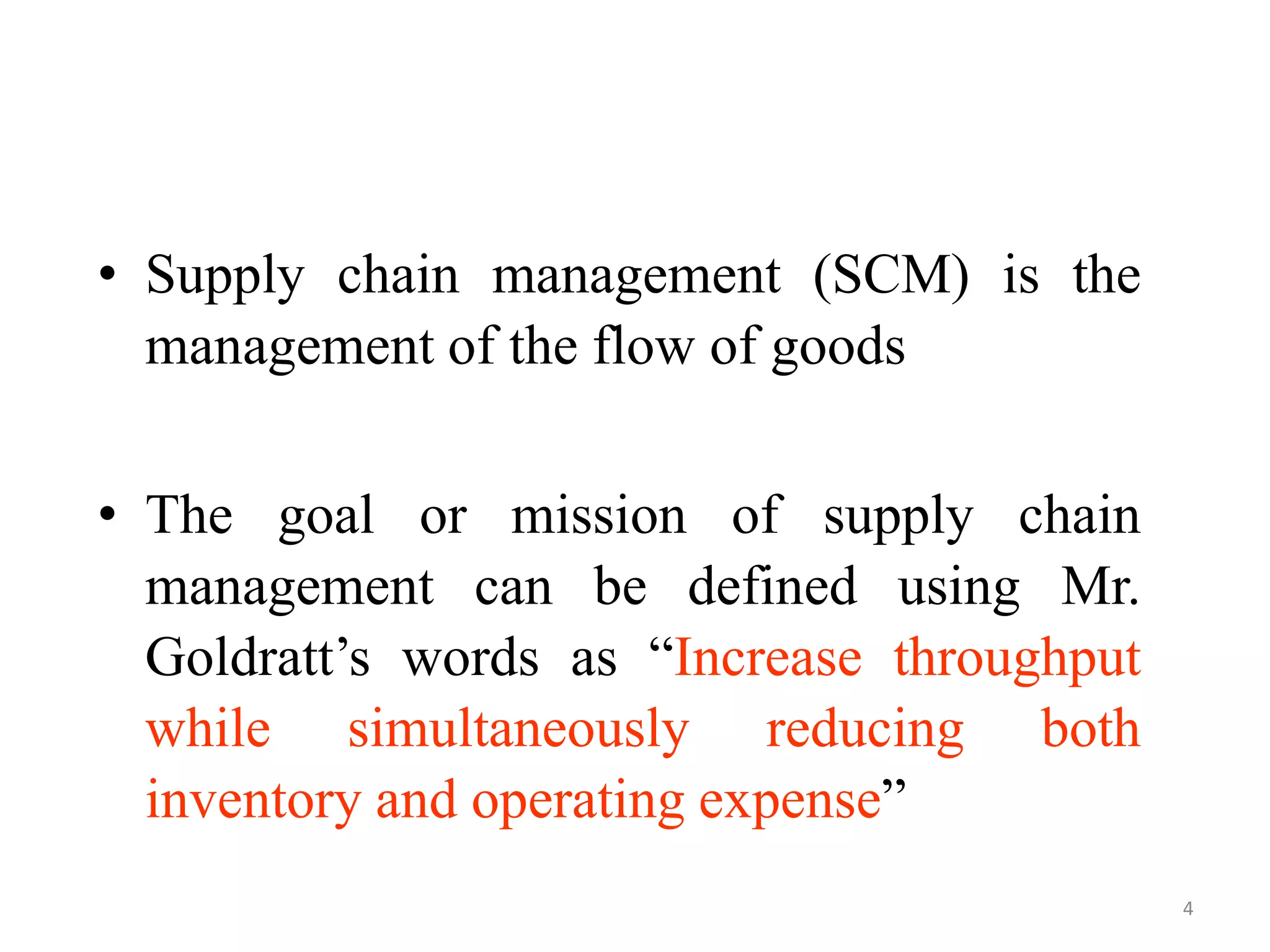 4
• Supply chain management (SCM) is the
management of the flow of goods
• The goal or mission of supply chain
management can be defined using Mr.
Goldratt’s words as “Increase throughput
while simultaneously reducing both
inventory and operating expense”
 