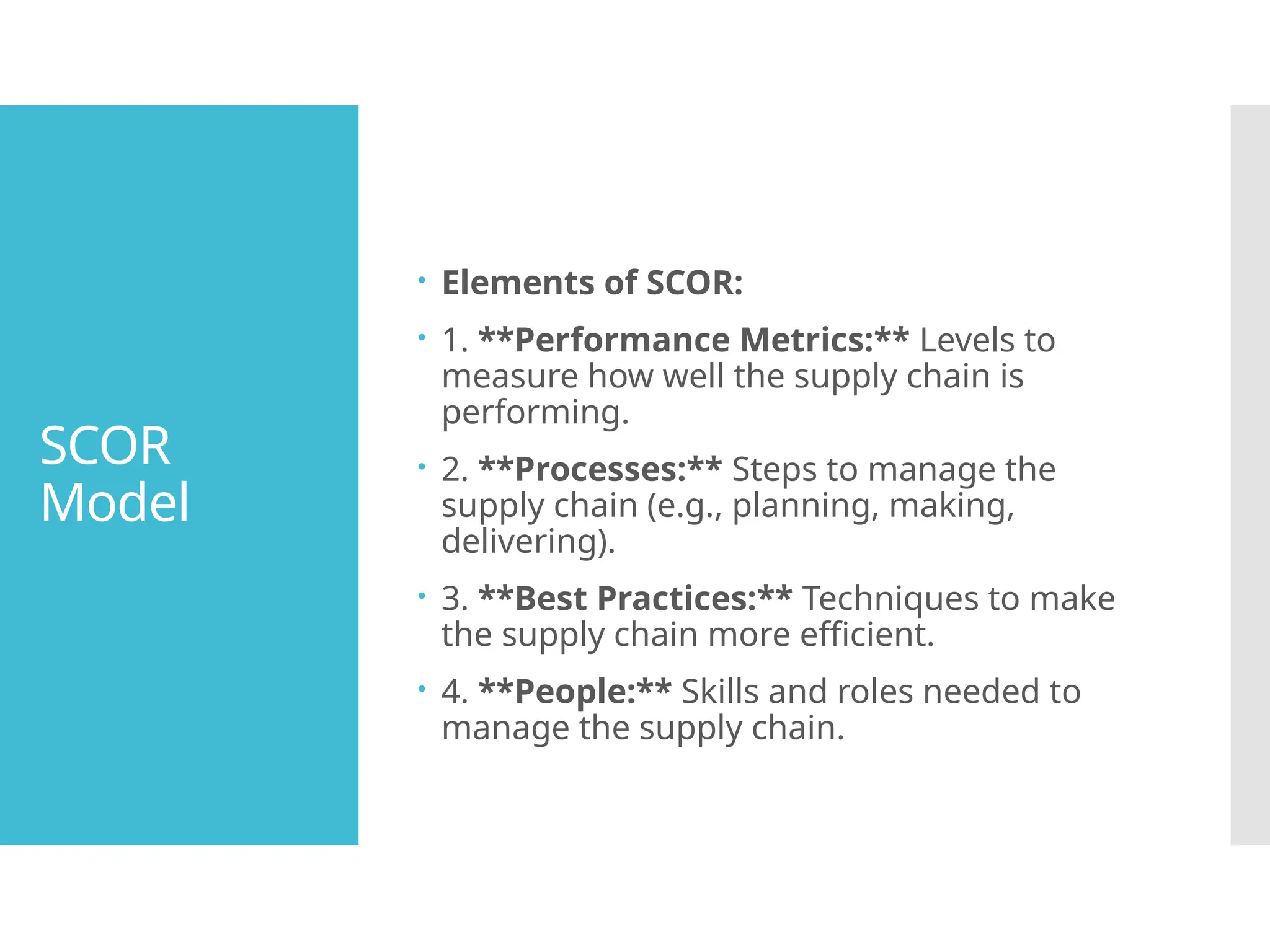 SCOR
Model
 Elements of SCOR:
 1. **Performance Metrics:** Levels to
measure how well the supply chain is
performing.
 2. **Processes:** Steps to manage the
supply chain (e.g., planning, making,
delivering).
 3. **Best Practices:** Techniques to make
the supply chain more efficient.
 4. **People:** Skills and roles needed to
manage the supply chain.
 