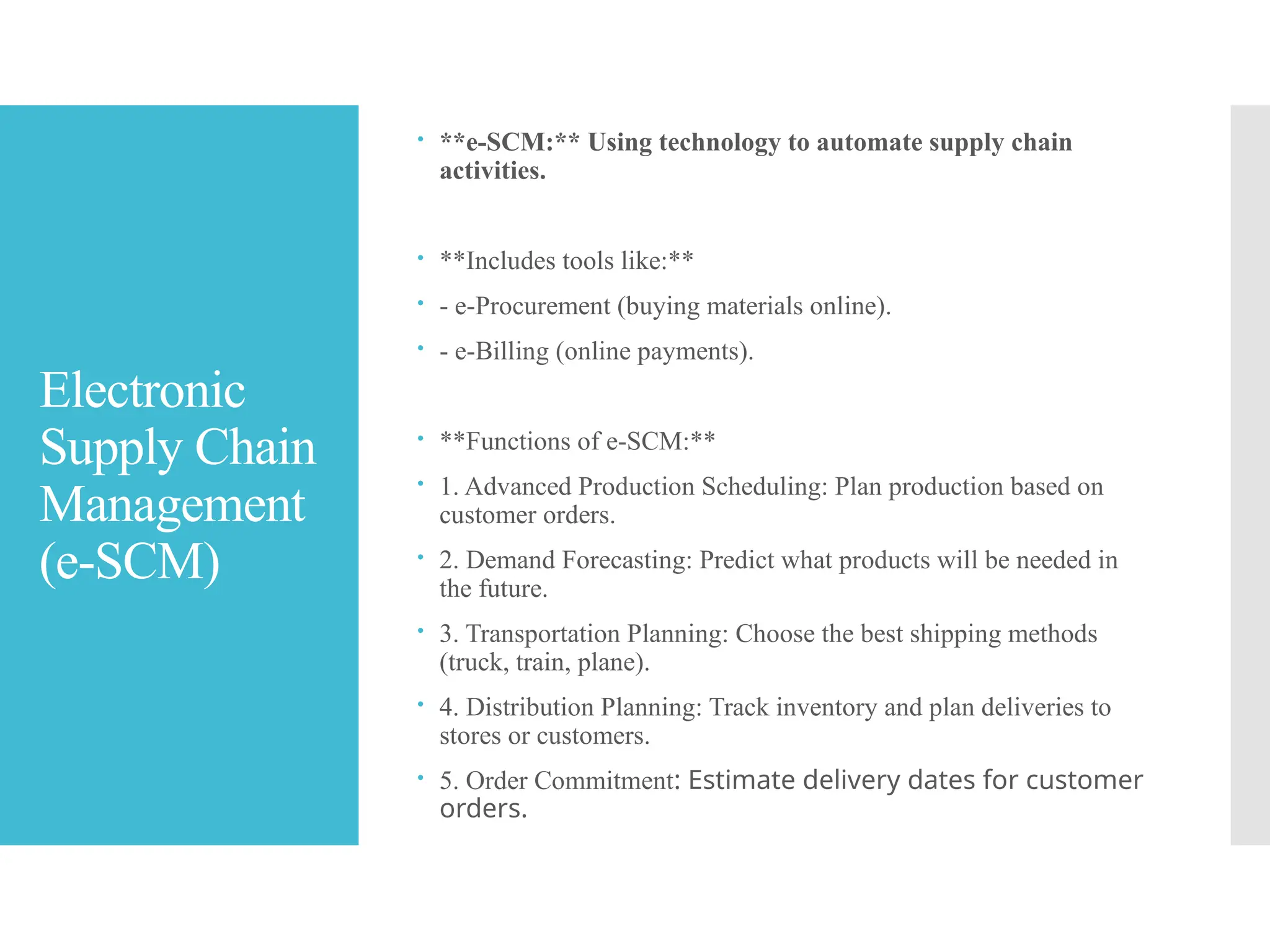 Electronic
Supply Chain
Management
(e-SCM)
 **e-SCM:** Using technology to automate supply chain
activities.
 **Includes tools like:**
 - e-Procurement (buying materials online).
 - e-Billing (online payments).
 **Functions of e-SCM:**
 1. Advanced Production Scheduling: Plan production based on
customer orders.
 2. Demand Forecasting: Predict what products will be needed in
the future.
 3. Transportation Planning: Choose the best shipping methods
(truck, train, plane).
 4. Distribution Planning: Track inventory and plan deliveries to
stores or customers.
 5. Order Commitment: Estimate delivery dates for customer
orders.
 