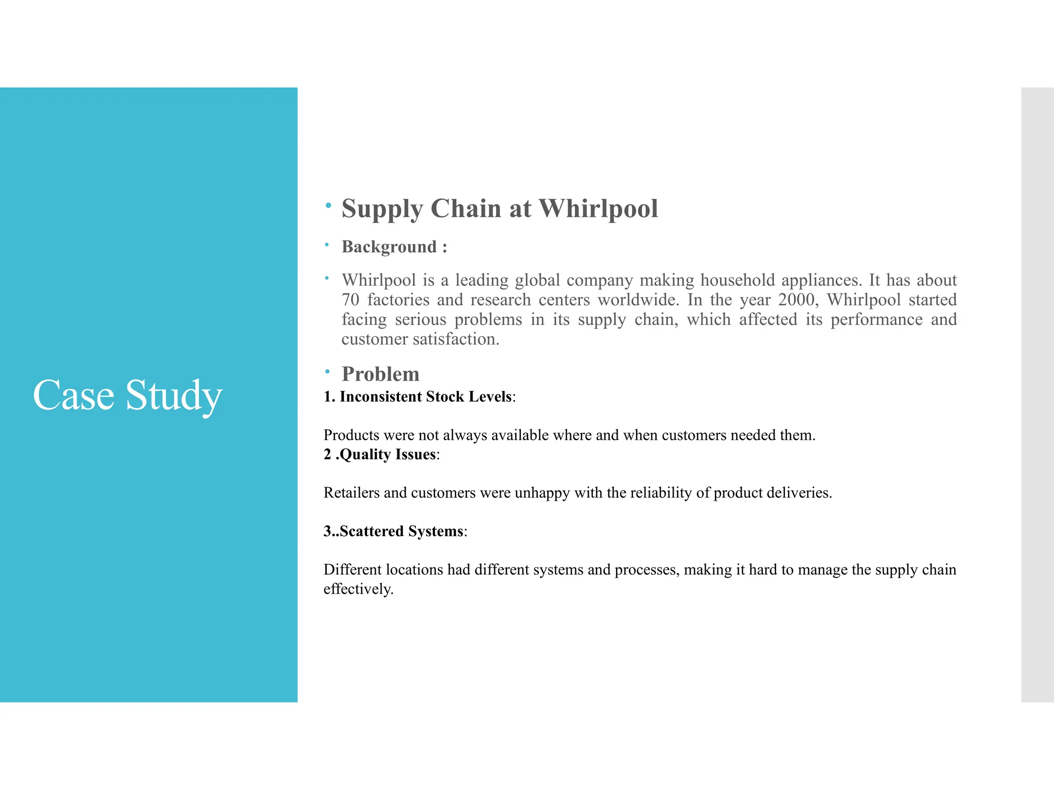 Case Study
 Supply Chain at Whirlpool
 Background :
 Whirlpool is a leading global company making household appliances. It has about
70 factories and research centers worldwide. In the year 2000, Whirlpool started
facing serious problems in its supply chain, which affected its performance and
customer satisfaction.
 Problem
1. Inconsistent Stock Levels:
Products were not always available where and when customers needed them.
2 .Quality Issues:
Retailers and customers were unhappy with the reliability of product deliveries.
3..Scattered Systems:
Different locations had different systems and processes, making it hard to manage the supply chain
effectively.
 