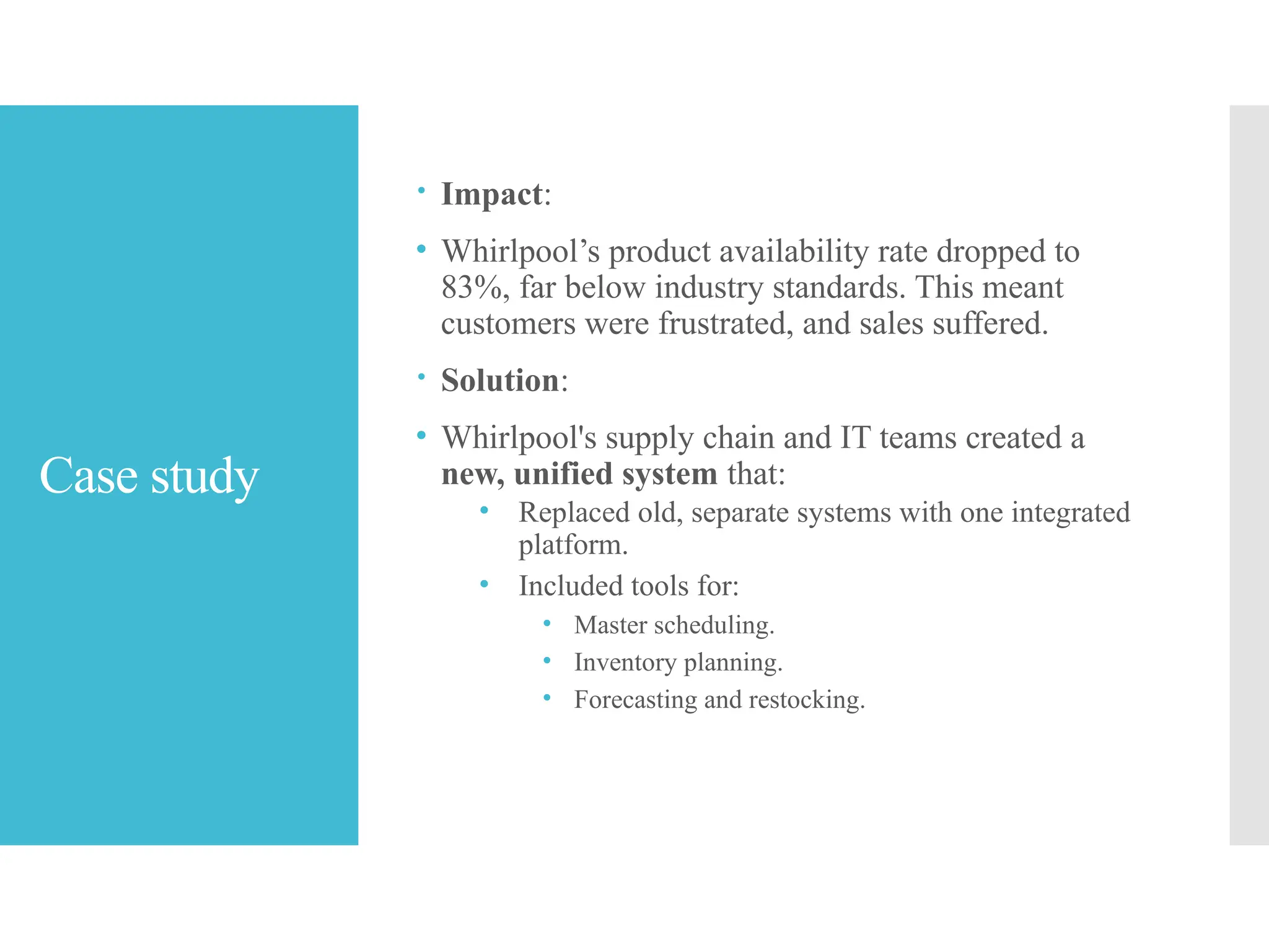 Case study
 Impact:
• Whirlpool’s product availability rate dropped to
83%, far below industry standards. This meant
customers were frustrated, and sales suffered.
 Solution:
• Whirlpool's supply chain and IT teams created a
new, unified system that:
• Replaced old, separate systems with one integrated
platform.
• Included tools for:
• Master scheduling.
• Inventory planning.
• Forecasting and restocking.
 