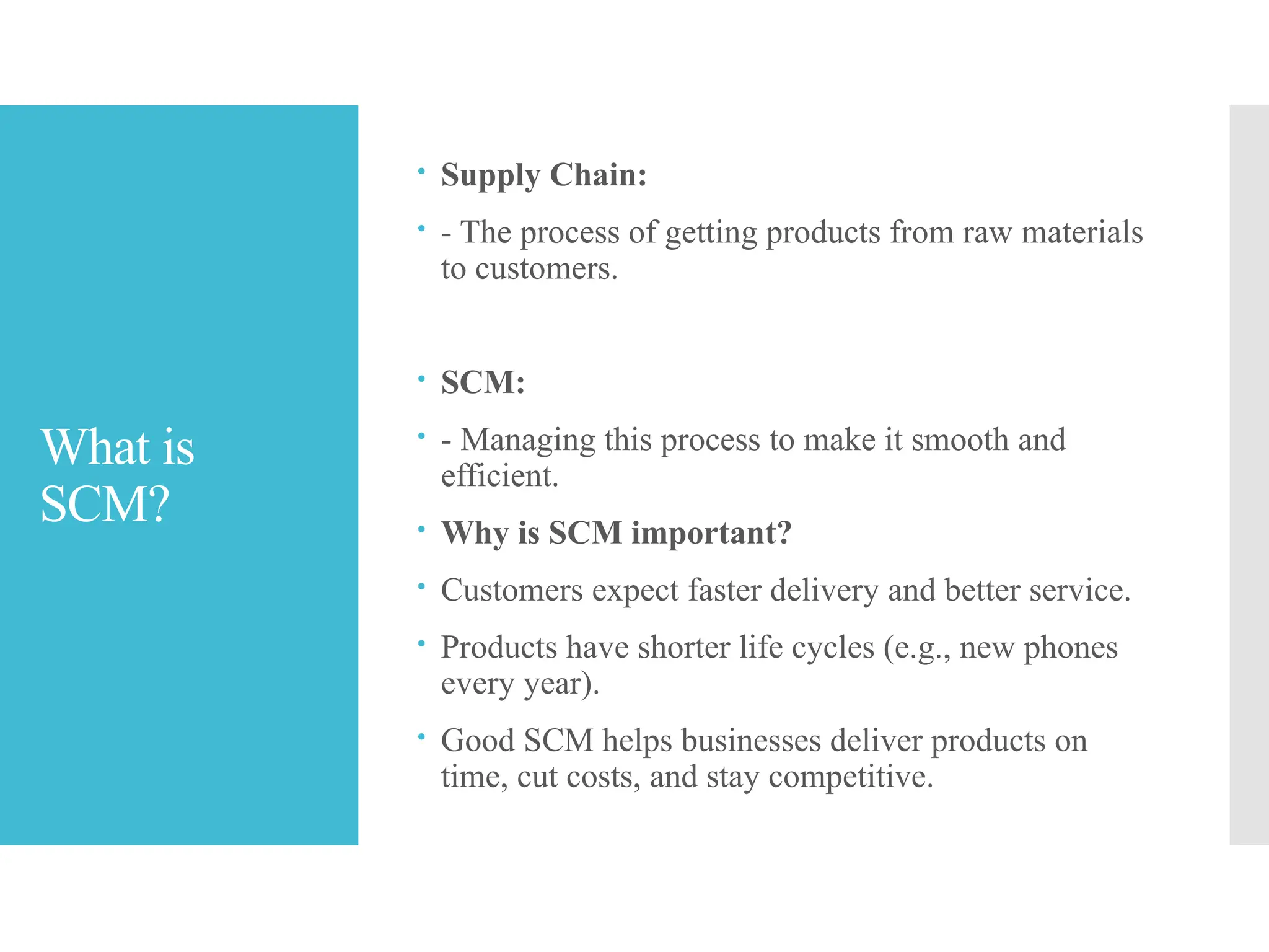 What is
SCM?
 Supply Chain:
 - The process of getting products from raw materials
to customers.
 SCM:
 - Managing this process to make it smooth and
efficient.
 Why is SCM important?
 Customers expect faster delivery and better service.
 Products have shorter life cycles (e.g., new phones
every year).
 Good SCM helps businesses deliver products on
time, cut costs, and stay competitive.
 