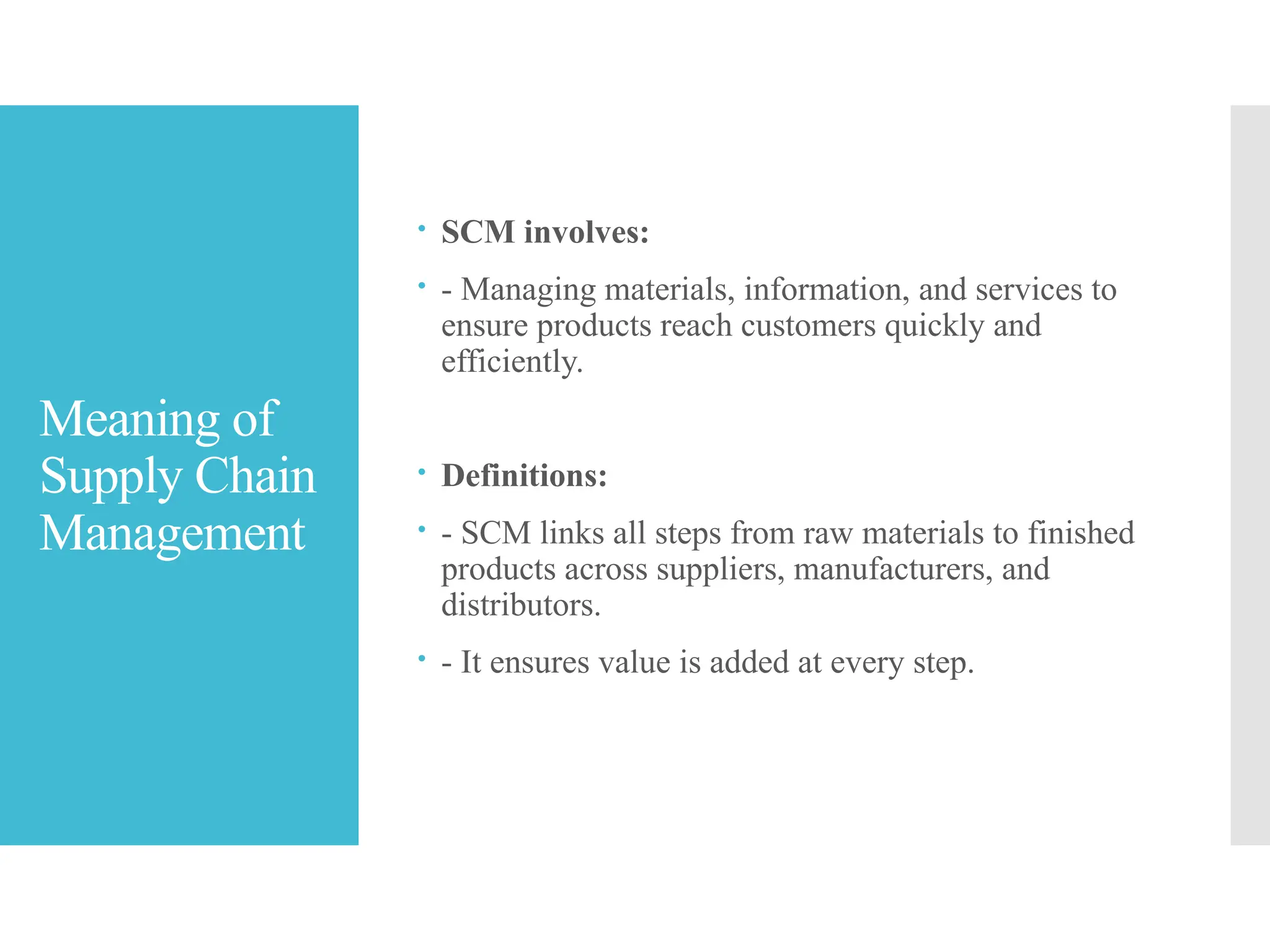 Meaning of
Supply Chain
Management
 SCM involves:
 - Managing materials, information, and services to
ensure products reach customers quickly and
efficiently.
 Definitions:
 - SCM links all steps from raw materials to finished
products across suppliers, manufacturers, and
distributors.
 - It ensures value is added at every step.
 