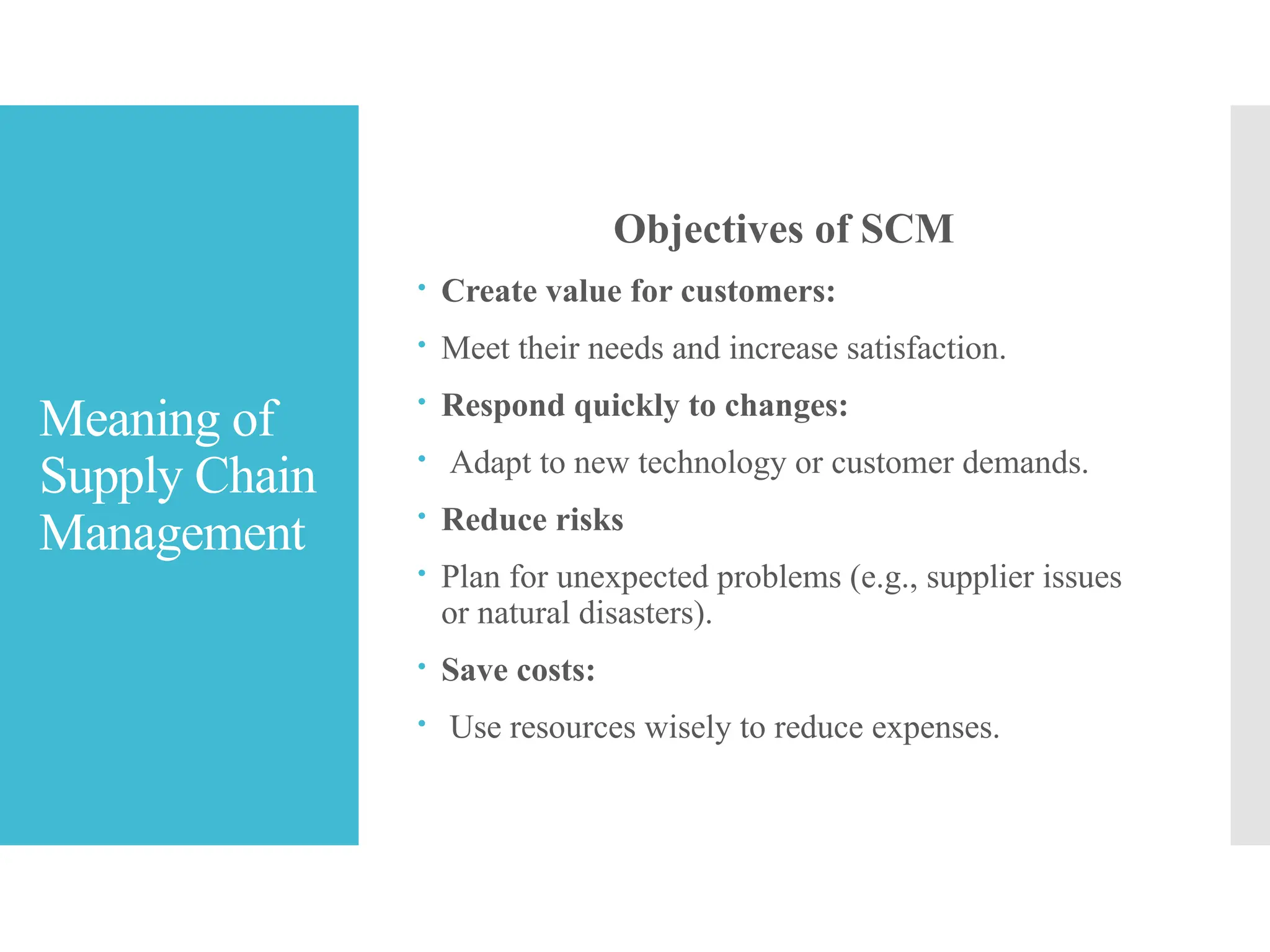 Meaning of
Supply Chain
Management
Objectives of SCM
 Create value for customers:
 Meet their needs and increase satisfaction.
 Respond quickly to changes:
 Adapt to new technology or customer demands.
 Reduce risks
 Plan for unexpected problems (e.g., supplier issues
or natural disasters).
 Save costs:
 Use resources wisely to reduce expenses.
 
