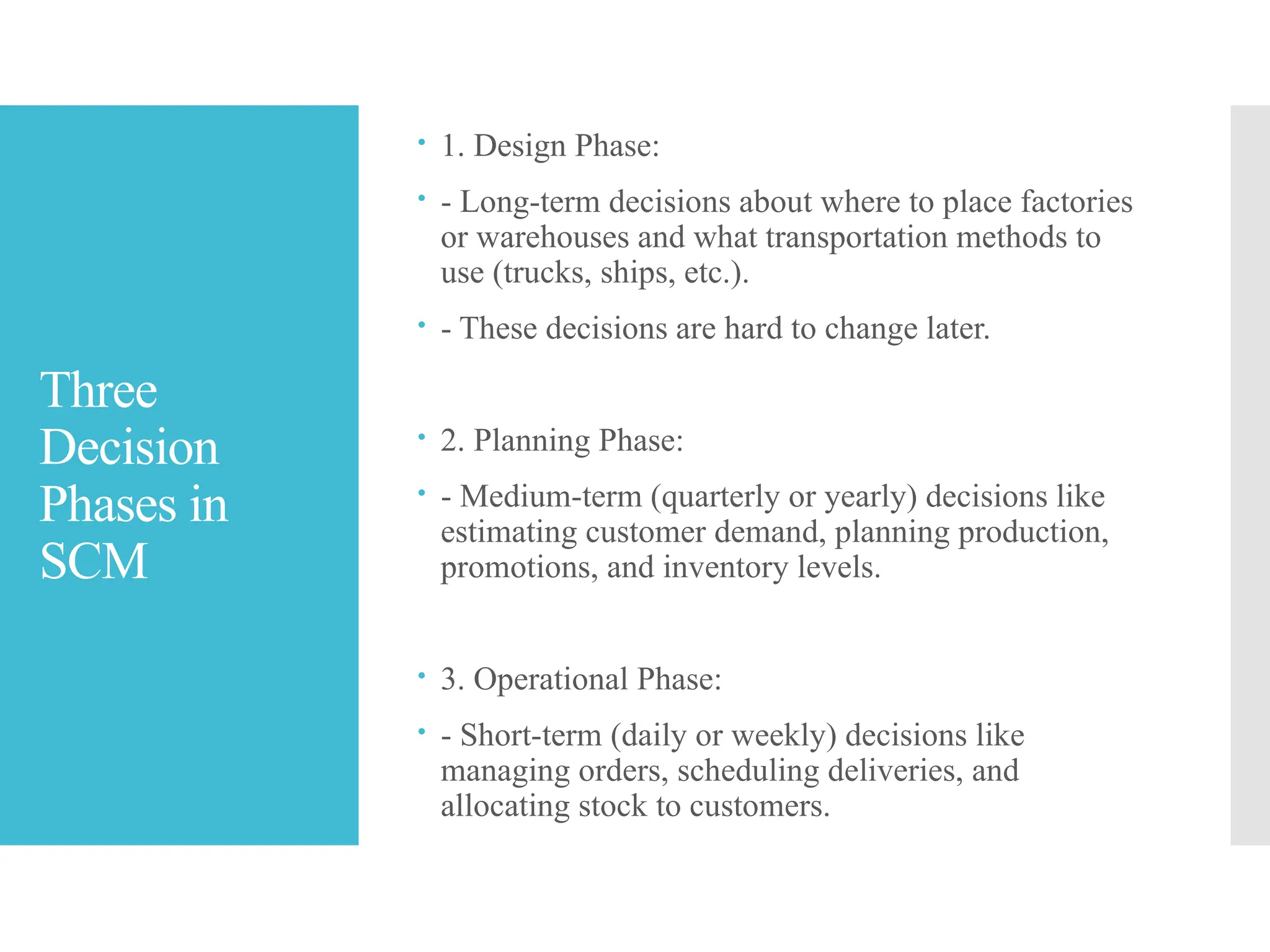 Three
Decision
Phases in
SCM
 1. Design Phase:
 - Long-term decisions about where to place factories
or warehouses and what transportation methods to
use (trucks, ships, etc.).
 - These decisions are hard to change later.
 2. Planning Phase:
 - Medium-term (quarterly or yearly) decisions like
estimating customer demand, planning production,
promotions, and inventory levels.
 3. Operational Phase:
 - Short-term (daily or weekly) decisions like
managing orders, scheduling deliveries, and
allocating stock to customers.
 