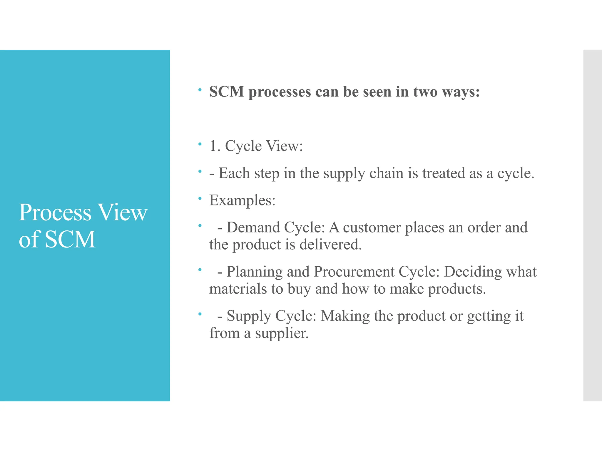 Process View
of SCM
 SCM processes can be seen in two ways:
 1. Cycle View:
 - Each step in the supply chain is treated as a cycle.
 Examples:
 - Demand Cycle: A customer places an order and
the product is delivered.
 - Planning and Procurement Cycle: Deciding what
materials to buy and how to make products.
 - Supply Cycle: Making the product or getting it
from a supplier.
 