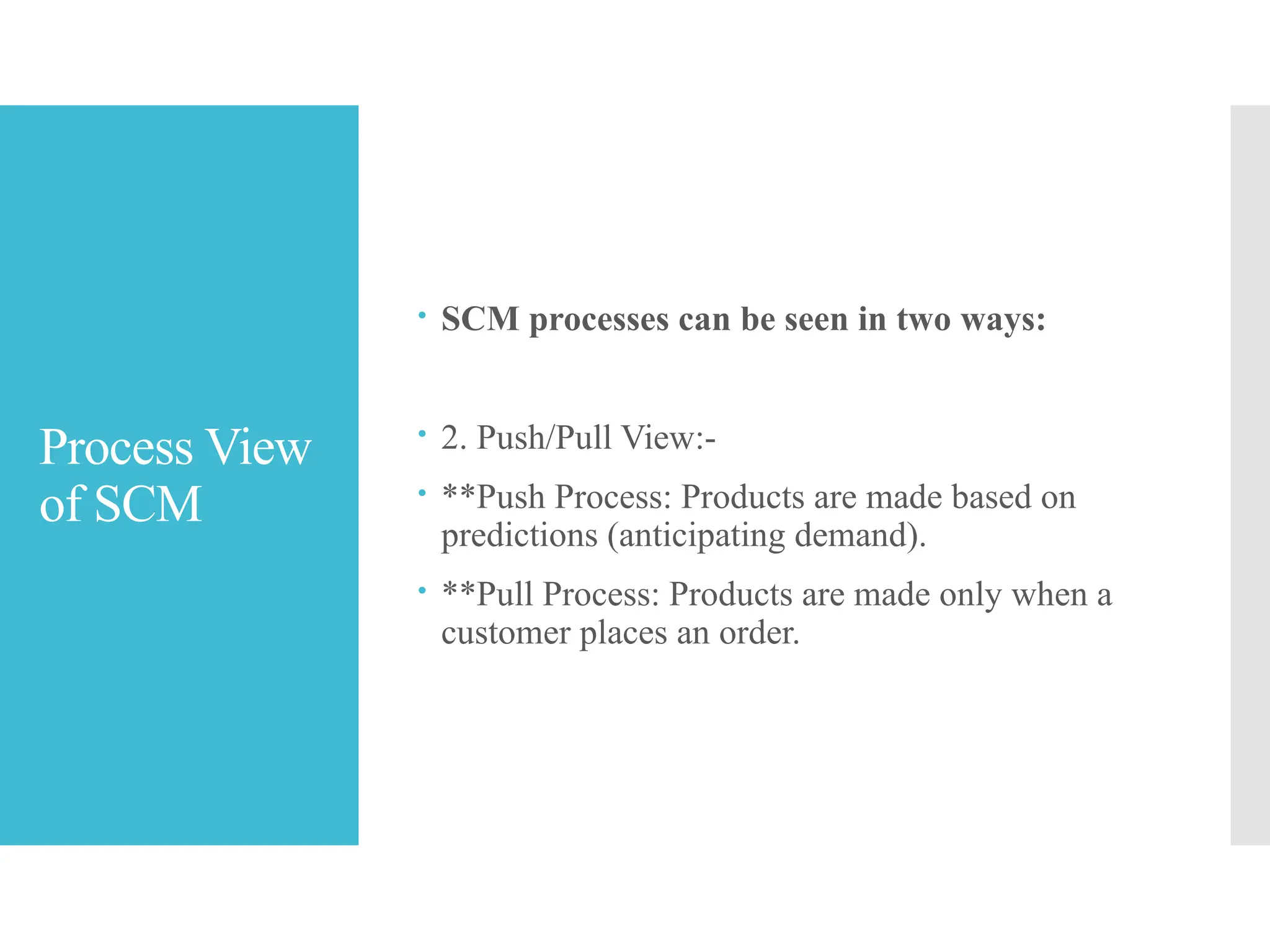 Process View
of SCM
 SCM processes can be seen in two ways:
 2. Push/Pull View:-
 **Push Process: Products are made based on
predictions (anticipating demand).
 **Pull Process: Products are made only when a
customer places an order.
 