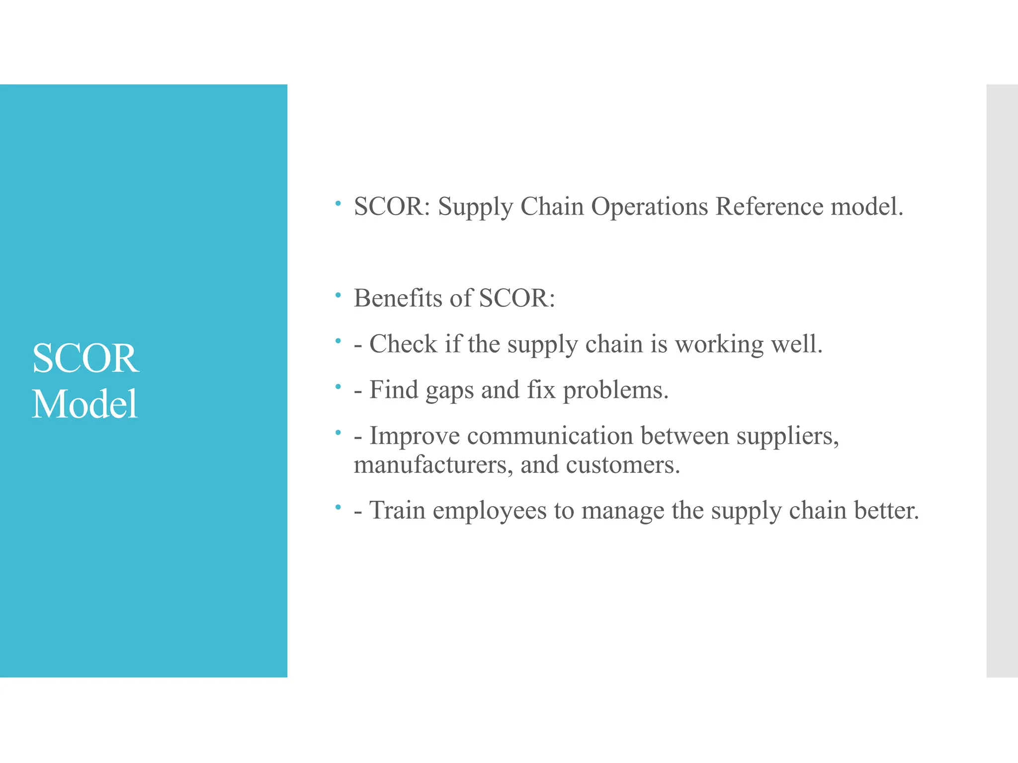 SCOR
Model
 SCOR: Supply Chain Operations Reference model.
 Benefits of SCOR:
 - Check if the supply chain is working well.
 - Find gaps and fix problems.
 - Improve communication between suppliers,
manufacturers, and customers.
 - Train employees to manage the supply chain better.
 