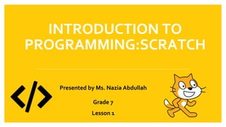 INTRODUCTION TO
PROGRAMMING:SCRATCH
Presented by Ms. Nazia Abdullah
Grade 7
Lesson 1
 