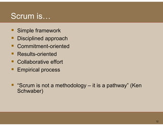 Scrum is
      is…
 S pe a e o
 Simple framework
 Disciplined approach
 Commitment oriented
 Commitment-oriented
 Results-oriented
 Collaborative effort
 Empirical process

 “Scrum is not a methodology – it is a pathway” (Ken
 Schwaber) )




                                                       12
 