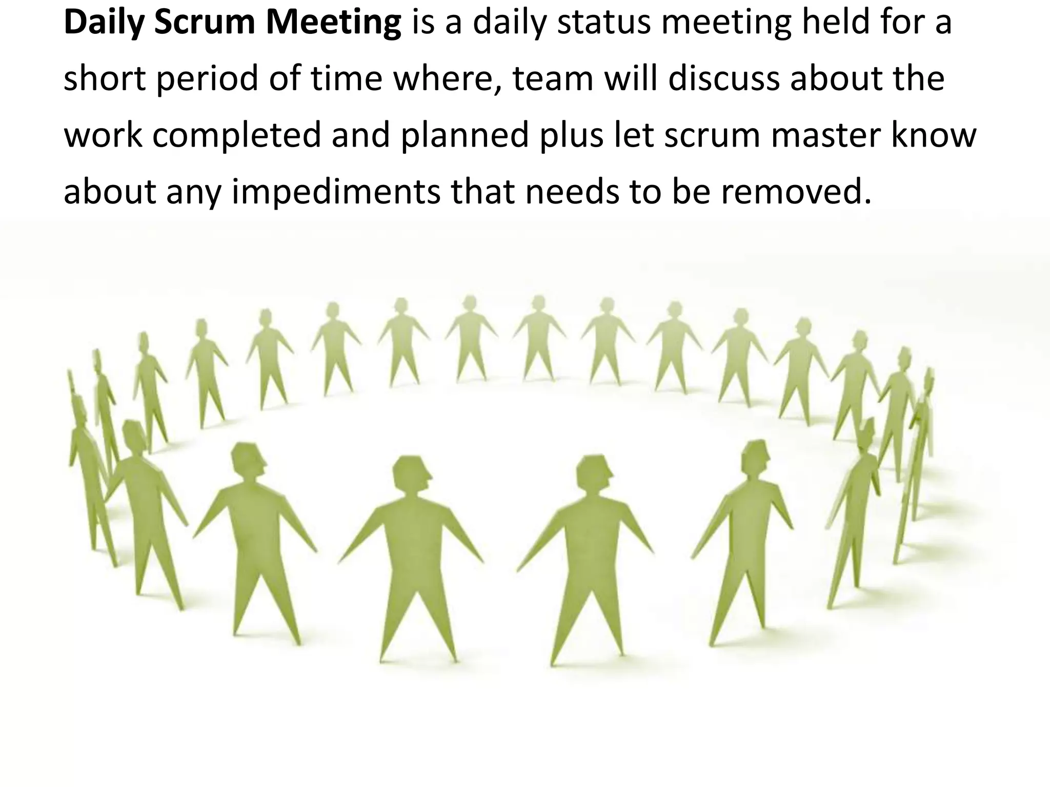 Daily Scrum Meeting is a daily status meeting held for a short period of time where, team will discuss about the work completed and planned plus let scrum master know about any impediments that needs to be removed.