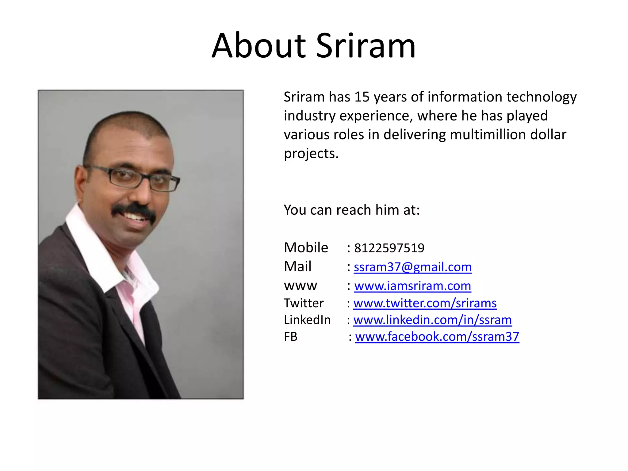 About SriramSriram has 15 years of information technology industry experience, where he has played various roles in delivering multimillion dollar projects. You can reach him at: Mobile 	: 8122597519Mail   	:ssram37@gmail.comwww 	: www.iamsriram.comTwitter	: www.twitter.com/sriramsLinkedIn	: www.linkedin.com/in/ssramFB                : www.facebook.com/ssram37