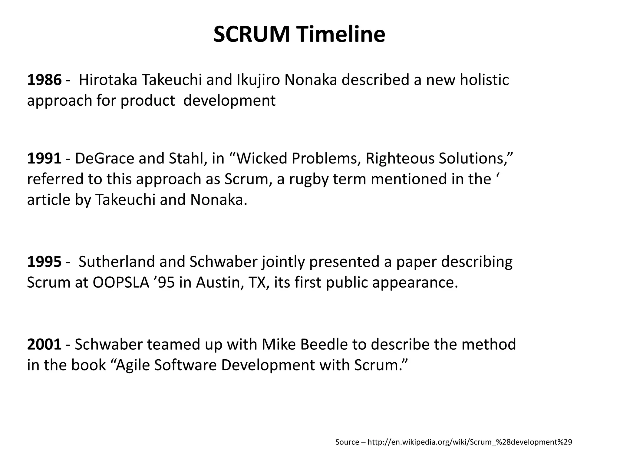 SCRUM Timeline1986 -  Hirotaka Takeuchi and Ikujiro Nonaka described a new holistic approach for product  development1991 - DeGrace and Stahl, in “Wicked Problems, Righteous Solutions,” referred to this approach as Scrum, a rugby term mentioned in the ‘article by Takeuchi and Nonaka.1995 -  Sutherland and Schwaber jointly presented a paper describing Scrum at OOPSLA ’95 in Austin, TX, its first public appearance.2001 - Schwaber teamed up with Mike Beedle to describe the method in the book “Agile Software Development with Scrum.”Source – http://en.wikipedia.org/wiki/Scrum_%28development%29