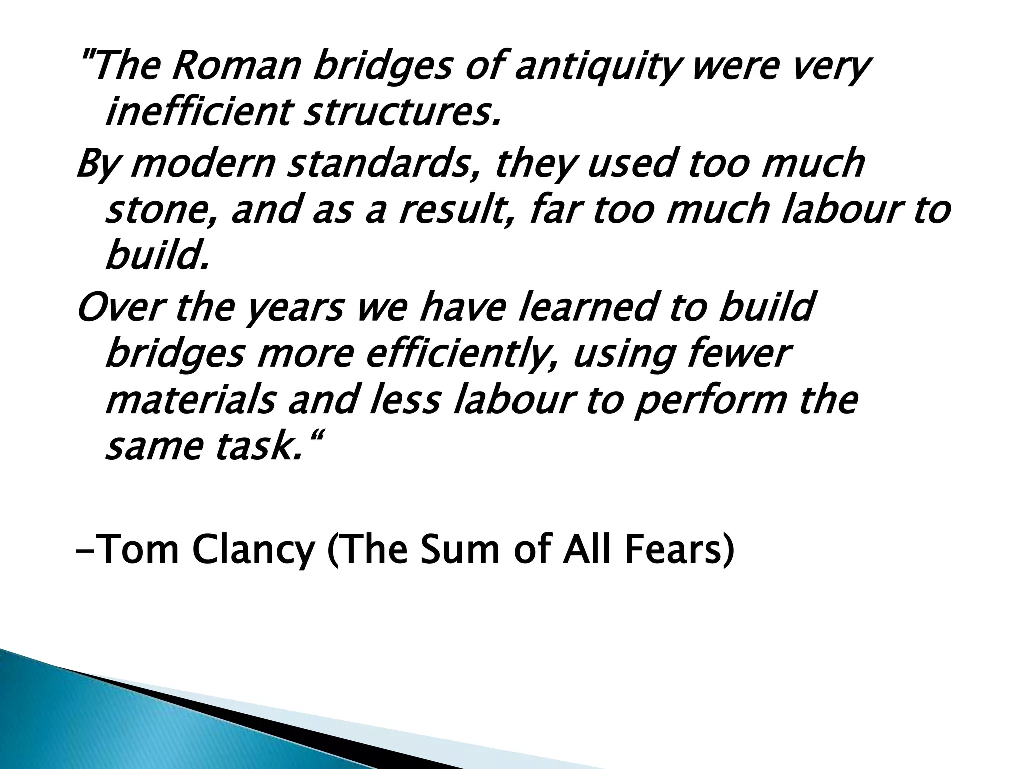 "The Roman bridges of antiquity were very
inefficient structures.
By modern standards, they used too much
stone, and as a result, far too much labour to
build.
Over the years we have learned to build
bridges more efficiently, using fewer
materials and less labour to perform the
same task.―
-Tom Clancy (The Sum of All Fears)
 