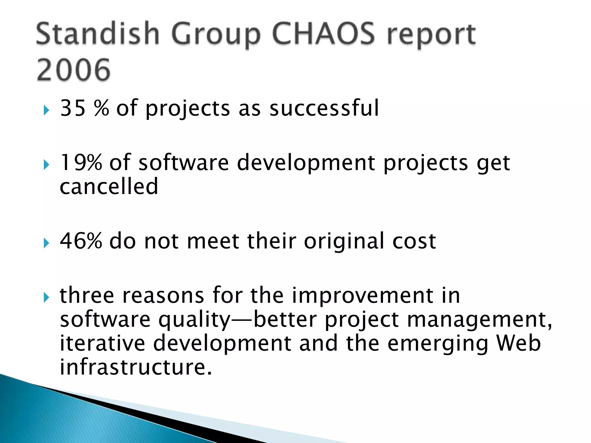  35 % of projects as successful
 19% of software development projects get
cancelled
 46% do not meet their original cost
 three reasons for the improvement in
software quality—better project management,
iterative development and the emerging Web
infrastructure.
 