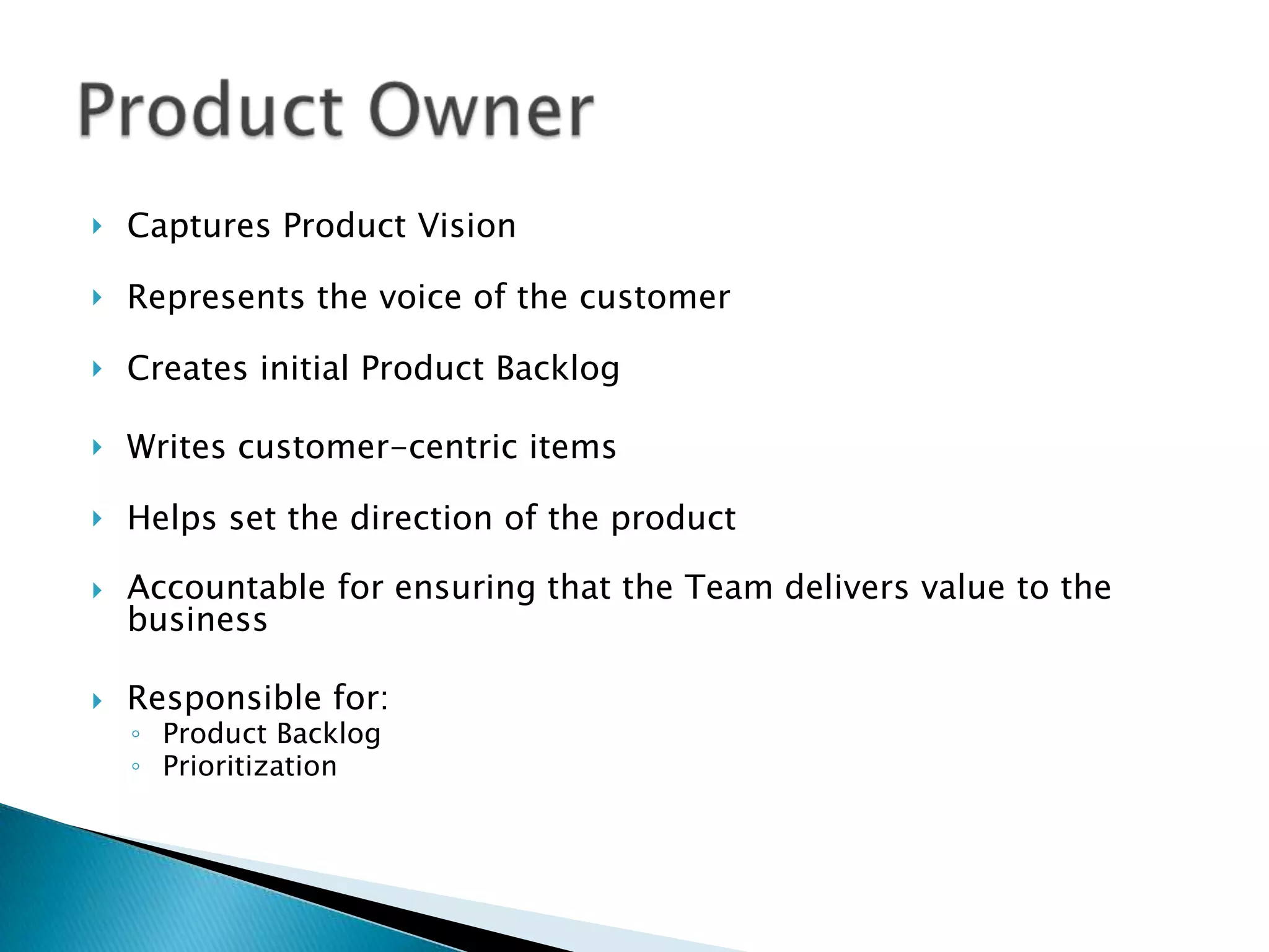  Captures Product Vision
 Represents the voice of the customer
 Creates initial Product Backlog
 Writes customer-centric items
 Helps set the direction of the product
 Accountable for ensuring that the Team delivers value to the
business
 Responsible for:
◦ Product Backlog
◦ Prioritization
 