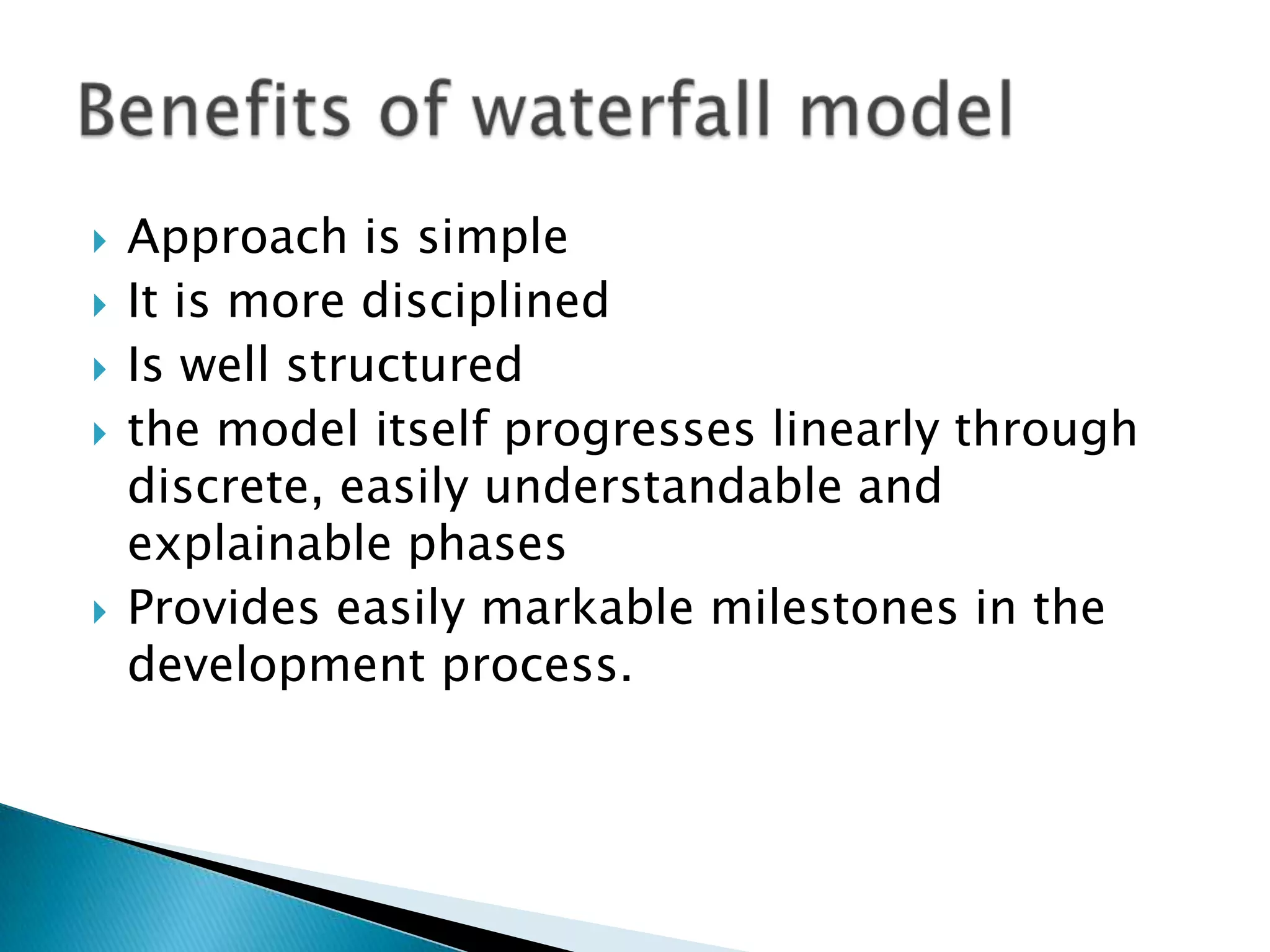  Approach is simple
 It is more disciplined
 Is well structured
 the model itself progresses linearly through
discrete, easily understandable and
explainable phases
 Provides easily markable milestones in the
development process.
 