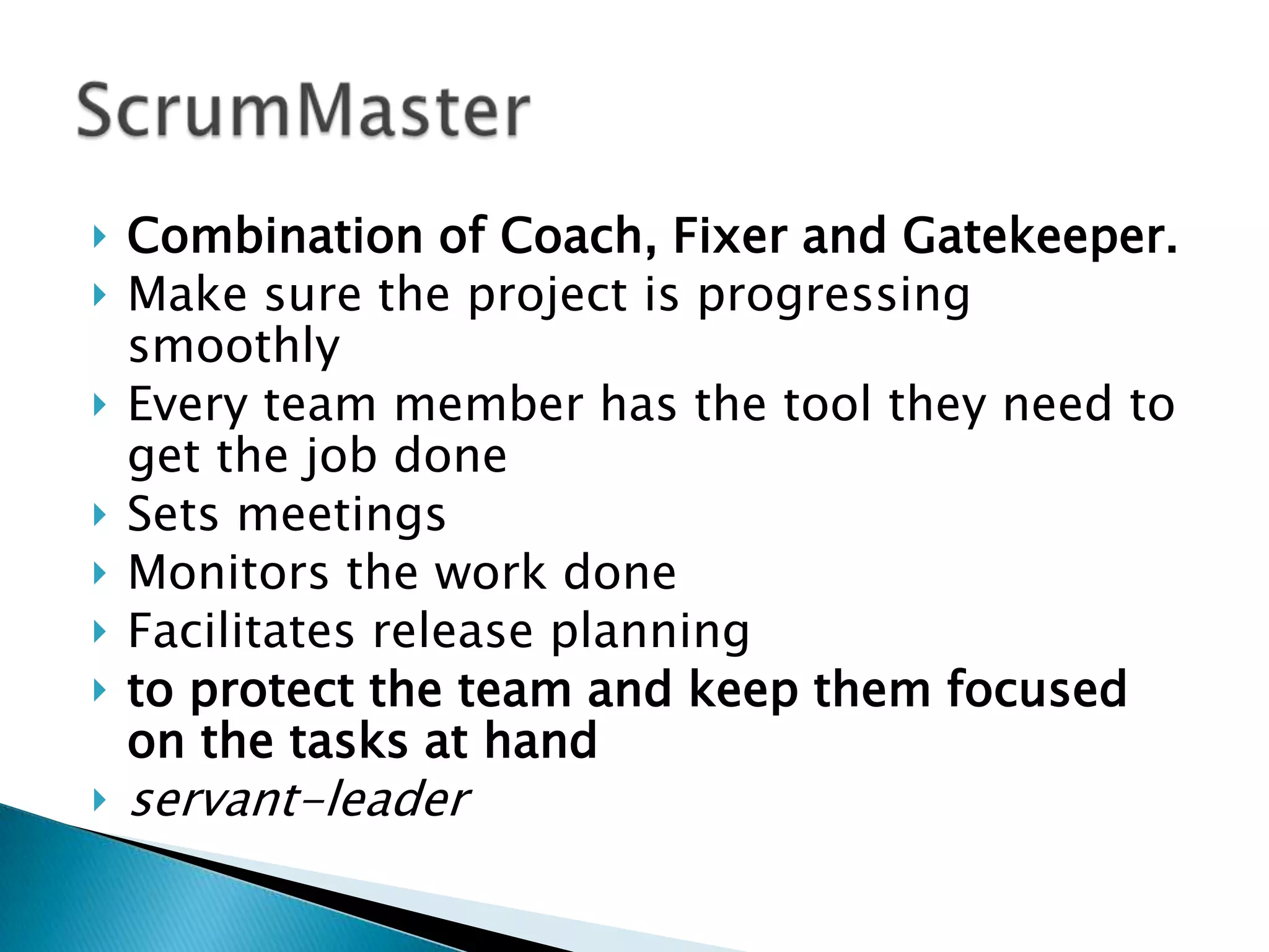  Combination of Coach, Fixer and Gatekeeper.
 Make sure the project is progressing
smoothly
 Every team member has the tool they need to
get the job done
 Sets meetings
 Monitors the work done
 Facilitates release planning
 to protect the team and keep them focused
on the tasks at hand
 servant-leader
 
