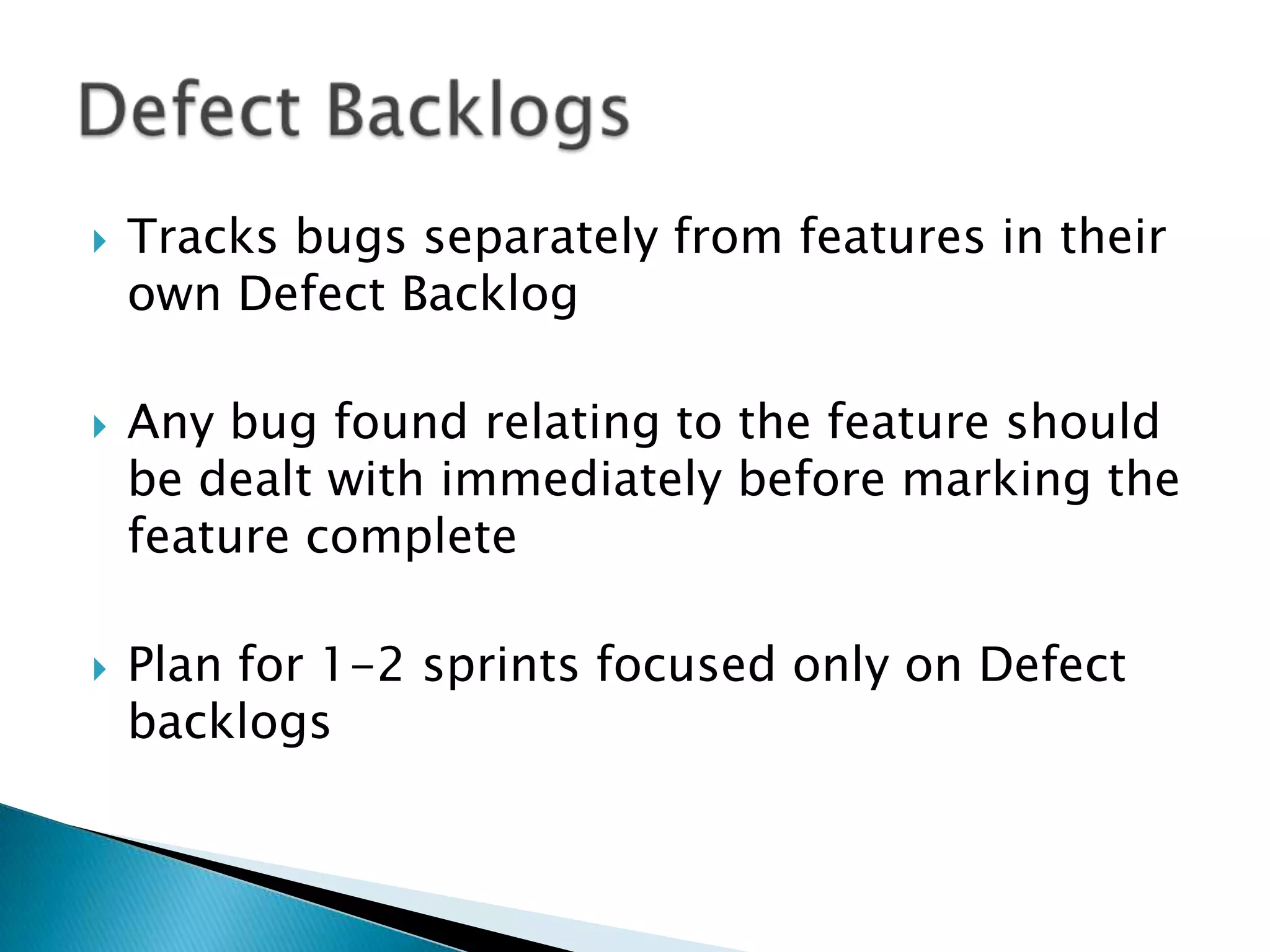  Tracks bugs separately from features in their
own Defect Backlog
 Any bug found relating to the feature should
be dealt with immediately before marking the
feature complete
 Plan for 1-2 sprints focused only on Defect
backlogs
 