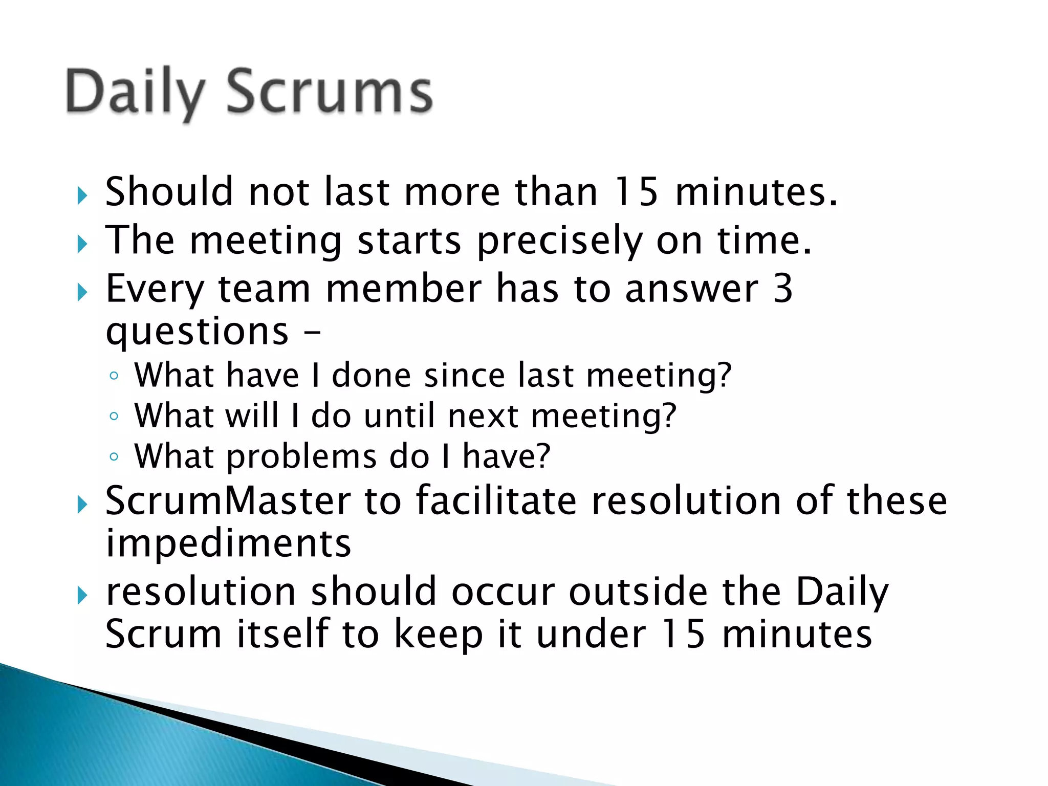  Should not last more than 15 minutes.
 The meeting starts precisely on time.
 Every team member has to answer 3
questions –
◦ What have I done since last meeting?
◦ What will I do until next meeting?
◦ What problems do I have?
 ScrumMaster to facilitate resolution of these
impediments
 resolution should occur outside the Daily
Scrum itself to keep it under 15 minutes
 