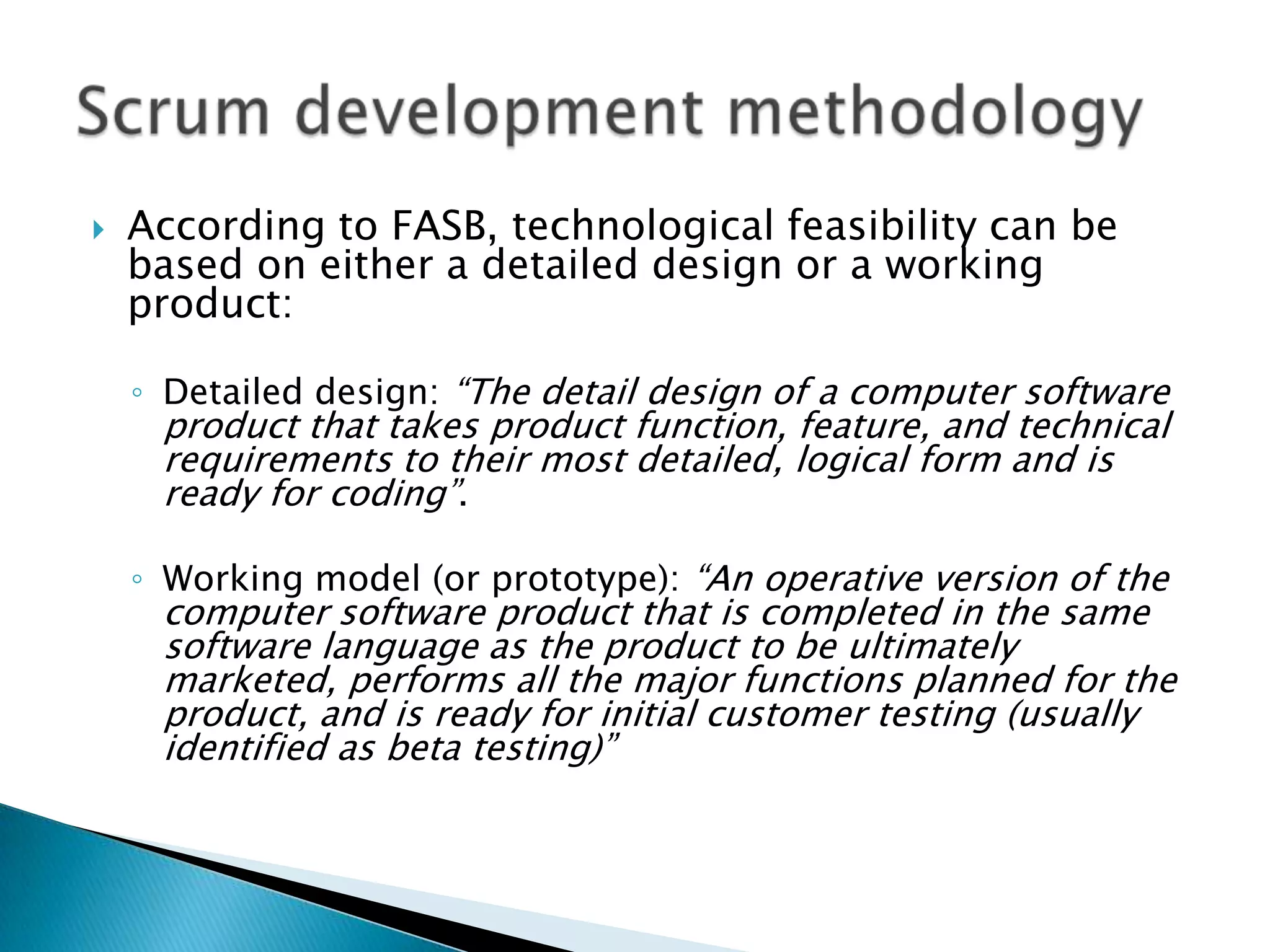  According to FASB, technological feasibility can be
based on either a detailed design or a working
product:
◦ Detailed design: ―The detail design of a computer software
product that takes product function, feature, and technical
requirements to their most detailed, logical form and is
ready for coding‖.
◦ Working model (or prototype): ―An operative version of the
computer software product that is completed in the same
software language as the product to be ultimately
marketed, performs all the major functions planned for the
product, and is ready for initial customer testing (usually
identified as beta testing)‖
 