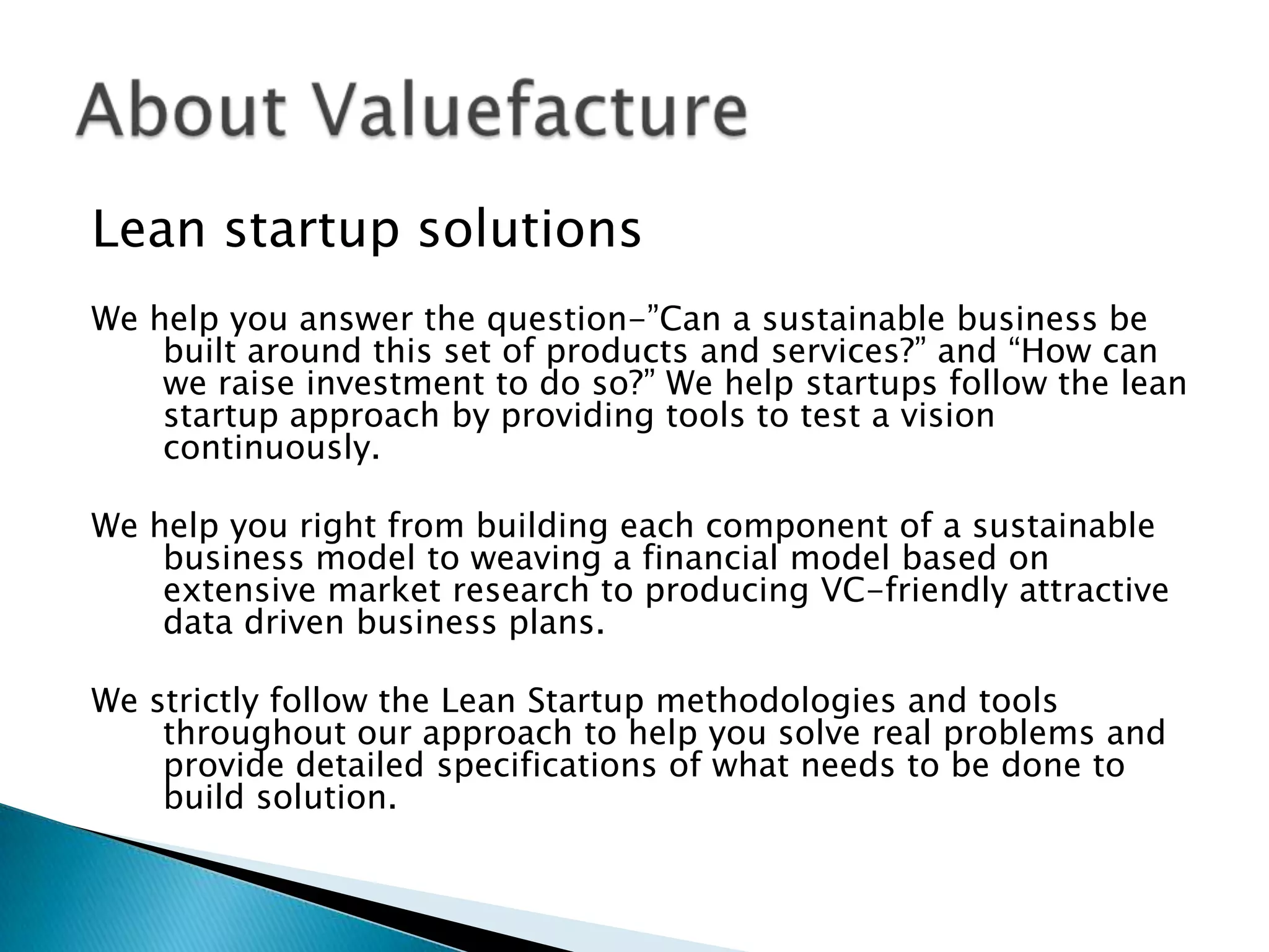 Lean startup solutions
We help you answer the question-‖Can a sustainable business be
built around this set of products and services?‖ and ―How can
we raise investment to do so?‖ We help startups follow the lean
startup approach by providing tools to test a vision
continuously.
We help you right from building each component of a sustainable
business model to weaving a financial model based on
extensive market research to producing VC-friendly attractive
data driven business plans.
We strictly follow the Lean Startup methodologies and tools
throughout our approach to help you solve real problems and
provide detailed specifications of what needs to be done to
build solution.
 