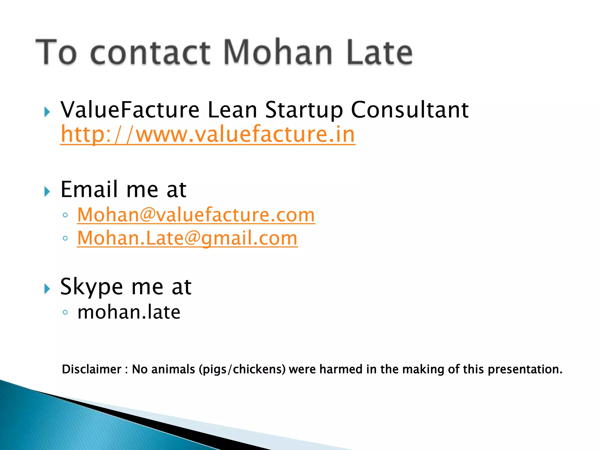  ValueFacture Lean Startup Consultant
http://www.valuefacture.in
 Email me at
◦ Mohan@valuefacture.com
◦ Mohan.Late@gmail.com
 Skype me at
◦ mohan.late
Disclaimer : No animals (pigs/chickens) were harmed in the making of this presentation.
 