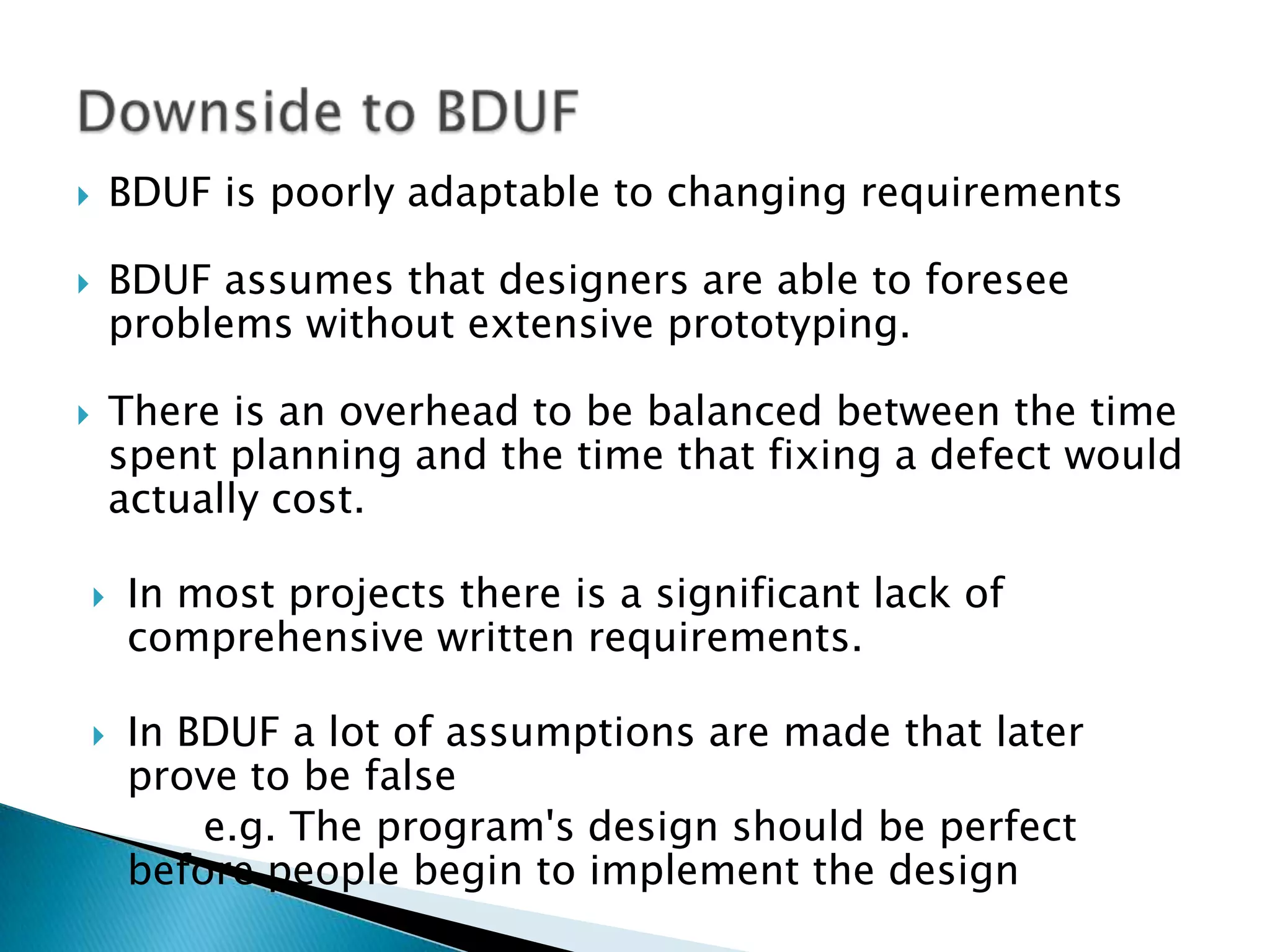  BDUF is poorly adaptable to changing requirements
 BDUF assumes that designers are able to foresee
problems without extensive prototyping.
 There is an overhead to be balanced between the time
spent planning and the time that fixing a defect would
actually cost.
 In most projects there is a significant lack of
comprehensive written requirements.
 In BDUF a lot of assumptions are made that later
prove to be false
e.g. The program's design should be perfect
before people begin to implement the design
 