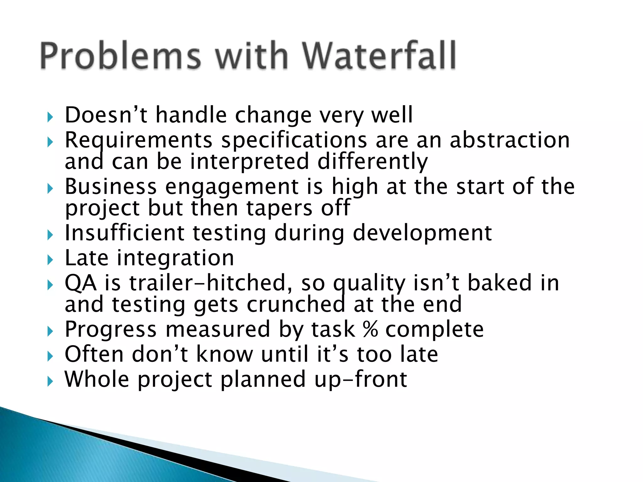  Doesn’t handle change very well
 Requirements specifications are an abstraction
and can be interpreted differently
 Business engagement is high at the start of the
project but then tapers off
 Insufficient testing during development
 Late integration
 QA is trailer-hitched, so quality isn’t baked in
and testing gets crunched at the end
 Progress measured by task % complete
 Often don’t know until it’s too late
 Whole project planned up-front
 
