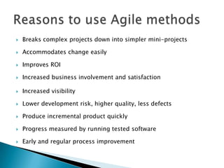  Breaks complex projects down into simpler mini-projects
 Accommodates change easily
 Improves ROI
 Increased business involvement and satisfaction
 Increased visibility
 Lower development risk, higher quality, less defects
 Produce incremental product quickly
 Progress measured by running tested software
 Early and regular process improvement
 