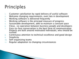 1. Customer satisfaction by rapid delivery of useful software
2. Welcome changing requirements, even late in development
3. Working software is delivered frequently
4. Working software is the principal measure of progress
5. Sustainable development, able to maintain a constant pace
6. Close, co-operation between business people and developers
7. Face-to-face conversation is the best form of communication
Projects are built around motivated individuals, who should be
trusted
8. Continuous attention to technical excellence and good design
9. Simplicity
10. Self-organizing teams
11. Regular adaptation to changing circumstances
 