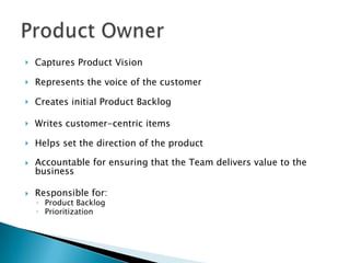  Captures Product Vision
 Represents the voice of the customer
 Creates initial Product Backlog
 Writes customer-centric items
 Helps set the direction of the product
 Accountable for ensuring that the Team delivers value to the
business
 Responsible for:
◦ Product Backlog
◦ Prioritization
 