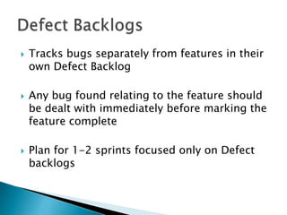  Tracks bugs separately from features in their
own Defect Backlog
 Any bug found relating to the feature should
be dealt with immediately before marking the
feature complete
 Plan for 1-2 sprints focused only on Defect
backlogs
 