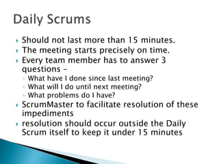  Should not last more than 15 minutes.
 The meeting starts precisely on time.
 Every team member has to answer 3
questions –
◦ What have I done since last meeting?
◦ What will I do until next meeting?
◦ What problems do I have?
 ScrumMaster to facilitate resolution of these
impediments
 resolution should occur outside the Daily
Scrum itself to keep it under 15 minutes
 