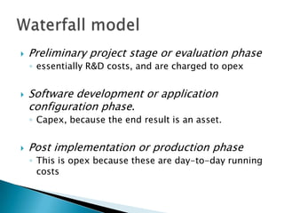  Preliminary project stage or evaluation phase
◦ essentially R&D costs, and are charged to opex
 Software development or application
configuration phase.
◦ Capex, because the end result is an asset.
 Post implementation or production phase
◦ This is opex because these are day-to-day running
costs
 