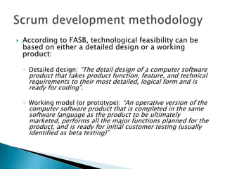  According to FASB, technological feasibility can be
based on either a detailed design or a working
product:
◦ Detailed design: ―The detail design of a computer software
product that takes product function, feature, and technical
requirements to their most detailed, logical form and is
ready for coding‖.
◦ Working model (or prototype): ―An operative version of the
computer software product that is completed in the same
software language as the product to be ultimately
marketed, performs all the major functions planned for the
product, and is ready for initial customer testing (usually
identified as beta testing)‖
 