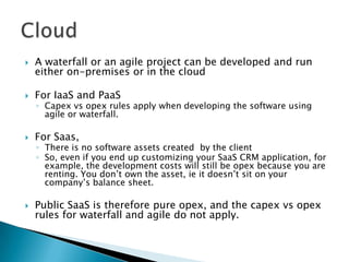  A waterfall or an agile project can be developed and run
either on-premises or in the cloud
 For IaaS and PaaS
◦ Capex vs opex rules apply when developing the software using
agile or waterfall.
 For Saas,
◦ There is no software assets created by the client
◦ So, even if you end up customizing your SaaS CRM application, for
example, the development costs will still be opex because you are
renting. You don’t own the asset, ie it doesn’t sit on your
company’s balance sheet.
 Public SaaS is therefore pure opex, and the capex vs opex
rules for waterfall and agile do not apply.
 