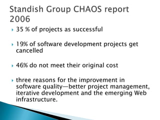  35 % of projects as successful
 19% of software development projects get
cancelled
 46% do not meet their original cost
 three reasons for the improvement in
software quality—better project management,
iterative development and the emerging Web
infrastructure.
 