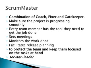 Combination of Coach, Fixer and Gatekeeper.
 Make sure the project is progressing
smoothly
 Every team member has the tool they need to
get the job done
 Sets meetings
 Monitors the work done
 Facilitates release planning
 to protect the team and keep them focused
on the tasks at hand
 servant-leader
 