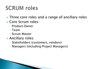  Three core roles and a range of ancillary roles
 Core Scrum roles:
◦ Product Owner
◦ Team
◦ Scrum Master
 Ancillary roles:
◦ Stakeholders (customers, vendors)
◦ Managers (including Project Managers)
 