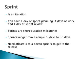  Is an iteration
 Can have 1 day of sprint planning, 4 days of work
and 1 day of sprint review
 Sprints are short duration milestones
 Sprints range from a couple of days to 30 days
 Need atleast 4 to a dozen sprints to get to the
release
 